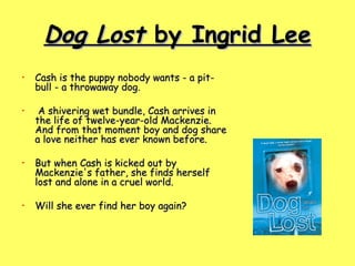 Dog Lost  by Ingrid Lee Cash is the puppy nobody wants - a pit-bull - a throwaway dog. A shivering wet bundle, Cash arrives in the life of twelve-year-old Mackenzie. And from that moment boy and dog share a love neither has ever known before.  But when Cash is kicked out by Mackenzie's father, she finds herself lost and alone in a cruel world.  Will she ever find her boy again?  