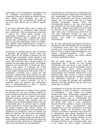 criatividade, a fim de transformar situações ruins   A Southwest se considera uma organização que
em situações minimamente agradáveis. E               está prioritariamente voltada para o atendimento
recebemos milhares de cartas de nossos clientes,     das necessidades dos consumidores. Pode-se
com relatos sobre situações em que o                 dizer que competimos com outras companhias
comportamento dos funcionários da Southwest          aéreas, mas, na verdade, essa não é a nossa
vai muito além daquilo que se poderia esperar        principal    competição.   Nossas    tarifas são
deles.                                               extremamente baixas e, por isso, uma pessoa
                                                     que disponha de uns poucos dólares a mais no
O que estou querendo dizer é que a cultura de        fim do mês -- alguém que esteja com uma sobra
uma organização se caracteriza pelas pessoas         de US$ 80 em seu orçamento mensal -- pode
que a constituem. São as pessoas que constroem       optar entre usar o dinheiro para jantar fora ou
a cultura. Em certos casos, quando uma               voar pela Southwest Airlines. Ou seja, nós
organização envelhece, sua cultura se torna          competimos com todos os outros tipos de bens e
bastante tradicional. Mas, à medida que novas        serviços     que   estão    à   disposição   dos
pessoas são contratadas e entram em contato          consumidores.
com a cultura da organização, surge um conflito.
Elas rejeitam esse tradicionalismo e chegam à        Por ser uma organização cujo objetivo central é o
conclusão de que esse não é o modo de vida que       atendimento das necessidades dos consumidores,
desejam.                                             a Southwest conta com uma vice-presidente
                                                     executiva de consumidores que cuida de tudo
Atualmente, as pessoas querem estar envolvidas       que se refira a nossos clientes-passageiros ou a
e participar das decisões, querem sentir que         nossos     clientes-funcionários-   Sua    única
fazem parte de um projeto e desejam que seu          responsabilidade é garantir que nossos clientes
trabalho seja reconhecido. O fato, porém, é que      se sintam satisfeitos e felizes.
em muitas organizações mais tradicionais as
coisas não funcionam assim. Nesses lugares, as       Não se pode manter a cultura de uma
pessoas não são pagas para pensar. Na verdade,       organização sob o controle de uma direção
espera-se que não pensem. O melhor que têm a         centralizada. Isso nos levou a criar comitês de
fazer é não pensar. O problema, em minha             cultura em cada uma das 58 localidades onde a
opinião, é que para a nova geração que vem por       Southwest opera. Assim, temos pequenos
aí essa opção simplesmente não existe. Enfim, o      comitês compostos por funcionários locais, e são
importante é perceber que a cultura de uma           essas pessoas que realmente determinam o que
empresa é determinada pelas pessoas que nela         desejam fazer para manter a cultura naquela
trabalham. Por isso, cada empresa precisa avaliar    área específica. São elas que decidem as festas
se vale a pena continuar procurando pessoas que      que pretendem organizar, o que desejam
se adequem à cultura existente, ou se é              celebrar, as ações de caridade que pretendem
preferível optar por pessoas que contribuirão        executar. Nós não decidimos isso por eles lá de
para o desenvolvimento e para a própria              nossa sede, em Dallas.
mudança da cultura corporativa
                                                     A Southwest se comunica com seus clientes. Nós
Na sede da Southwest, em Dallas, há um saguão        respondemos a todos os clientes -- funcionários
de entrada, de cujo teto pendem modelos de           ou passageiros -- que entrem em contato
todos os tipos de aeronaves que temos em nossa       conosco para fazer reclamações, sugestões ou
frota. Como parte de um projeto comunitário,         por qualquer outro motivo. Ninguém fica sem
aplicamos pinturas especiais em nossos aviões.       resposta. Mesmo que a comunicação seja
Alguns, por exemplo, são pintados com as             endereçada à nossa presidência, será respondida
bandeiras dos principais Estados dos EUA em que      em tempo hábil. Isso é muito importante.
a Southwest opera. O primeiro avião a receber        Sempre enviamos cartões a nossos funcionários
pintura especial se inspirava na baleia Shamoo,      em todas as datas comemorativas mais
do parque aquático Sea World. Nunca me               importantes ou em seus aniversários. E também
esquecerei de uma ocasião em que atravessava o       enviamos cartões de aniversário para seus
saguão de um aeroporto e notei um senhor que         maridos ou mulheres e familiares mais próximos.
falava ao telefone. Ele devia estar conversando      É interessante, pois alguns familiares já nos
com alguém em seu escritório e, de repente,          escreveram dizendo que não recebem cartões
disse: "Veja só, Shamoo acaba de levantar vôo!"      nem mesmo de suas próprias famílias ou das
Posso imaginar a reação da pessoa que estava do      empresas com quem trabalham, mas que a
outro lado da linha. Deve ter se perguntado: "O      Southwest Airlines nunca se esquece deles. Isso
que foi que você bebeu na noite passada?".           é um indício de como nossos funcionários
 