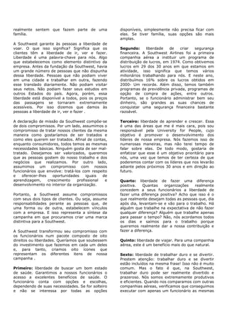 realmente sentem que fazem parte de uma             disponíveis, simplesmente não precisa ficar com
família.                                            elas. Se tiver família, suas opções são mais
                                                    amplas.
A Southwest garante às pessoas a liberdade de
voar. O que isso significa? Significa que os        Segundo:      liberdade   de   criar  segurança
clientes têm a liberdade de ir, ver e fazer.        financeira. A Southwest Airlines foi a primeira
Liberdade é uma palavra-chave para nós. Algo        companhia aérea a instituir um programa de
que estabelecemos como elemento distintivo da       distribuição de lucros, em 1974. Como obtivemos
empresa. Antes da fundação da Southwest, havia      lucros em 29 dos 30 anos em que estamos em
um grande número de pessoas que não dispunha        atividade, isso significa que temos vários
dessa liberdade. Pessoas que não podiam viver       milionários trabalhando para nós. E neste ano,
em uma cidade e trabalhar em outra, fazendo         distribuímos 16% sobre os lucros obtidos em
esse translado diariamente. Não podiam visitar      2000- Um recorde. Além disso, temos também
seus netos. Não podiam fazer seus estudos em        programas de previdência privada, programas de
outros Estados do país. Agora, porém, essa          opção de compra de ações, entre outros.
liberdade está disponível a todos, pois os preços   Portanto, se o funcionário administrar bem seu
das passagens se tornaram extremamente              dinheiro, são grandes as suas chances de
acessíveis. Por isso dizemos que damos às           conquistar uma segurança financeira bastante
pessoas a liberdade de ir, ver e fazer .            razoável.

A declaração de missão da Southwest compõe-se       Terceiro: liberdade de aprender e crescer. Essa
de dois compromissos. Por um lado, assumimos o      é uma das áreas que me é mais cara, pois sou
compromisso de tratar nossos clientes da mesma      responsável pela University for People, cujo
maneira como gostaríamos de ser tratados e          objetivo é promover o desenvolvimento dos
como eles querem ser tratados. Afinal de contas,    líderes de nossa empresa. Nós fazemos isso de
enquanto consumidores, todos temos as mesmas        numerosas maneiras, mas não terei tempo de
necessidades básicas. Ninguém gosta de ser mal-     falar sobre elas. De todo modo, gostaria de
tratado. Desejamos ser valorizados, queremos        enfatizar que esse é um objetivo prioritário para
que as pessoas gostem do nosso trabalho e dos       nós, uma vez que temos de ter certeza de que
negócios que realizamos. Por outro lado,            poderemos contar com os líderes que nos levarão
assumimos um compromisso com nossos                 adiante pelos próximos 30 anos e em direção ao
funcionários que envolve: tratá-los com respeito    futuro.
e    oferecer-lhes    oportunidades    iguais  de
aprendizagem,      crescimento    profissional  e   Quarto: liberdade de fazer uma diferença
desenvolvimento no interior da organização.         positiva.    Quantas   organizações   realmente
                                                    concedem a seus funcionários a liberdade de
Portanto, a Southwest assume compromissos           fazer uma diferença positiva? Acho que isso é o
com seus dois tipos de clientes. Ou seja, assume    que realmente desejam todas as pessoas que, dia
responsabilidades perante as pessoas que, de        após dia, levantam-se e vão para o trabalho. Há
uma forma ou de outra, estabelecem vínculos         alguém que trabalhe na expectativa de não fazer
com a empresa. E isso representa a síntese da       qualquer diferença? Alguém que trabalhe apenas
campanha em que procuramos criar uma marca          para passar o tempo? Não, nós acordamos todos
distintiva para a Southwest.                        os dias e saímos para o trabalho porque
                                                    queremos realmente dar a nossa contribuição e
A Southwest transformou seu compromisso com         fazer a diferença.
os funcionários num pacote composto de oito
direitos ou liberdades. Queríamos que soubessem     Quinto: liberdade de viajar. Para uma companhia
do investimento que fazemos em cada um deles        aérea, este é um benefício mais do que natural.
e, para tanto, criamos oito ícones que
representam os diferentes itens de nossa            Sexto: liberdade de trabalhar duro e se divertir.
campanha .                                          Prestem atenção: trabalhar duro e se divertir
                                                    estão incluídos na mesma frase! Isso não é muito
Primeiro: liberdade de buscar um bom estado         comum. Mas o fato é que, na Southwest,
de saúde. Garantimos a nossos funcionários o        trabalhar duro pode ser realmente divertido e
acesso a excelentes benefícios de saúde. O          prazeroso. Nós somos extremamente produtivos
funcionário conta com opções e escolhas,            e eficientes. Quando nos comparamos com outras
dependendo de suas necessidades. Se for solteiro    companhias aéreas, verificamos que conseguimos
e não se interessa por todas as opções              executar com apenas um funcionário as mesmas
 