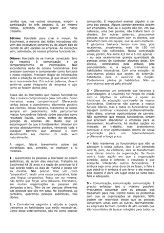 tarefas que, nas outras empresas, exigem a           compaixão. É impossível ensinar alguém a ser
participação de três pessoas. E, ao mesmo            uma boa pessoa. Alguns comportamentos podem
tempo, sentimos muito prazer em nosso                ser ensinados, mas se o sujeito não for, em sua
trabalho.                                            natureza, uma boa pessoa, não tratará bem os
                                                     clientes. Em outras palavras, procuramos
Sétimo: liberdade para criar e inovar. Na            pessoas que se preocupem com os clientes, que
Southwest, a maioria das idéias inovadoras não       trabalhem bem em equipe, que se auto-motivem.
vem dos executivos seniores ou de algum tipo de      E gastamos bastante tempo com isso, pois
comitê de alto escalão na empresa. As inovações      recebemos, anualmente, mais de 150 mil
vêm, sobretudo, de nossos próprios funcionários.     currículos não solicitados. Nossa contratação
                                                     anual, porém, fica entre 4,5 mil e 5 mil, apenas -
Oitavo: liberdade de se manter conectado. Isso       - ou seja examinamos grande quantidade de
diz     respeito   à    comunicação      e   ao      pessoas antes de contratar algumas delas. Em
compartilhamento     de    informações.     Não      síntese,    contratamos    pela    atitude,    pela
escondemos nada de nossos funcionários. Eles         personalidade, e, a seguir, treinamos as
precisam conhecer e compreender como funciona        habilidades necessárias. Com uma exceção: só
o nosso negócio. Precisam dispor de informações      contratamos pilotos que sejam, de antemão,
sobre a situação da empresa, já que atuam como       habilitados   para   o   exercício    da    função.
seus representantes. Em outras palavras, devem       Contratamos pilotos já habilitados. Não os
sentir-se parte integrante da empresa e agir         contratamos apenas pela atitude!
como se fossem donos dela
                                                     3 - Oferecemos um ambiente que favorece a
Essas são as liberdades que nossos funcionários      aprendizagem. A University for People foi criada
têm e nossos compromissos para com eles. Como        com o objetivo de estimular e apoiar as
honramos esses compromissos? Oferecendo              iniciativas de educação continuada de nossos
tarifas baixas e atendimento altamente positivo      funcionários. Destina-se não apenas a nossos
aos clientes. Dessa maneira, mantemos os lucros      futuros líderes, mas a todos os funcionários que
sempre em crescimento. Não perturbamos               desejem continuar crescendo profissionalmente.
nossos funcionários falando sobre assuntos como      Além disso, criamos oportunidades de carreira.
resultado líquido, lucros, cortes de despesas,       Não queremos que nossos funcionários sintam
geração de receitas etc. Basta que se                que precisam abandonar a empresa para se
encarreguem do que é fundamental: oferecer um        desenvolver. Atualmente, há muitas opções no
serviço absolutamente positivo, vencendo toda e      mercado      de    trabalho,  mas  pretendemos
qualquer    barreira   que     ameace   o   bom      continuar a criar oportunidades dentro de nossa
atendimento     aos   clientes.  O   resto  vem      organização       para     um   desenvolvimento
naturalmente.                                        profissional a longo prazo.


A seguir, falarei brevemente sobre      dez          4 - Não mantemos os funcionários que não se
estratégias que, acredito, se explicam a si          adequam à nossa cultura. Isso é um elemento
mesmas.                                              central, pois, do contrário, eles se transformam
                                                     num câncer dentro da organização. Se forem
                                                     contra tudo aquilo em que a organização
1 - Garantimos às pessoas a liberdade de serem
                                                     acredita, apóia e defende, o resultado é que
autênticas, de serem elas mesmas. Trabalho na
                                                     acabarão infectando outros funcionários. E
Southwest há 21 anos e a razão de continuar lá é
                                                     embora seja uma coisa dura de se fazer, o fato é
que acordo todos os dias de manhã e posso ser
                                                     que deixá-lo ir embora é um favor a ele mesmo,
eu mesma. Não preciso criar um rosto
                                                     pois poderá ir para um lugar onde se sinta mais
"corporativo", vestir uma roupa corporativa, falar
                                                     feliz e adequado.
uma língua corporativa. Posso ser eu mesma,
não tenho que forjar uma máscara. Entretanto,
em muitas organizações as pessoas são                5 - Comunicação, comunicação, comunicação. É
obrigadas a isso. Têm de ser pessoas diferentes      preciso enfatizar isso o máximo possível.
das pessoas que são em casa. Na Southwest, ao        Precisamos conversar com as pessoas que
contrário, queremos pessoas autênticas, não          trabalham para nós. Dentre todos os problemas
clones.                                              com que as organizações se deparam, 90%
                                                     podem ser resolvidos desde que as pessoas
                                                     conversem umas com as outras. Normalmente,
2 - Contratamos segundo a atitude e depois
                                                     as empresas formam comitês de alto escalão que
treinamos as habilidades que serão necessárias.
                                                     são incumbidos de buscar soluções para todos os
Como disse anteriormente, não há como ensinar
 