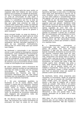 problemas. Na maior parte dos casos, porém, as      correto, segundo normas pré-estabelecidas.
respostas estão bem debaixo de seus narizes,        Queremos que façam a coisa certa. E a diferença
bastaria que se dessem ao trabalho de perguntar.    entre essas duas alternativas é enorme! Há 15
Por isso, é fundamental manter sempre aberto        anos, tínhamos, como a maioria das empresas,
um canal de comunicação de mão dupla. A             um livro sobre políticas e procedimentos. Eram
Southwest funciona como uma pirâmide de ponta       400 páginas, mas nós as queimamos. Chegamos
cabeça. É a presidência que fica na base da         à conclusão de que não precisávamos daquilo.
pirâmide e os funcionários no topo. Afinal, são     Afinal, contratamos pessoas responsáveis e
eles que estão mais próximos de onde os             pagamos para que pensem. Decidimos então
negócios estão sendo feitos, é deles que depende    elaborar um livrinho de apenas 60 páginas, onde
o sucesso ou o fracasso da empresa. Ou seja, são    são incluídas diretrizes para os líderes. Mas são
eles que realmente devem ter a voz mais forte e     apenas sugestões de como lidar com as
o papel das lideranças é apenas de garantir o       situações, não são proibições nem prescrições de
apoio necessário.                                   comportamentos. Custou um pouco até que as
                                                    pessoas se pusessem a pensar por si próprias.
Minha principal função, no cargo de diretora, é     Não nos preocupamos, pois perdoamos os erros.
apoiar as 36 pessoas que fazem parte de minha       Às vezes, cometem-se erros. Todos nós o
equipe. Essa é minha única razão de existir.        fazemos. Somos humanos, não? Na Southwest,
Preciso criar um ambiente favorável, oferecer aos   os funcionários não são repreendidos quando
meus funcionários as ferramentas e os recursos      cometem erros, a menos que cometam o mesmo
necessários, dar-lhes instruções específicas e o    erro repetidas vezes.
apoio de que necessitam. Eventualmente,
oferecer-lhes um ombro amigo para que chorem        9     -     Reconhecimento,      recompensa      e
suas mágoas.                                        comemoração. Isso não implica em grandes
                                                    gastos. Na verdade, nem entra em nosso
Na Southwest a comunicação é um elemento            orçamento. É algo que nós mesmos criamos.
central, e para viabilizá-la empregamos inúmeros    Quando necessário, levantamos os recursos entre
mecanismos, como newsletters dos funcionários,      nós mesmos, trazemos bolos feitos em casa,
intranet, internet, temos uma newsletter em         mandamos um e-mail, escrevemos uma breve
vídeo, um telefone para onde podemos ligar em       nota, penduramos uma bexiga sobre a mesa do
casos de emergência. Enfim, fazemos o possível      sujeito, enfim, esse tipo de coisa. O importante é
para garantir que a comunicação flua no interior    demonstrar o reconhecimento pelo trabalho dos
da empresa e que os funcionários tenham acesso      funcionários. Na maioria das vezes é algo tão
a todas as informações de que necessitam.           simples quanto dizer: Obrigado! Sou grato a
                                                    você. Você realmente faz muita diferença" O
6 - Essa é interessante: matar a burocracia! Na     objetivo é que as pessoas saibam que seu
Southwest, fazemos reuniões em que elaboramos       trabalho é reconhecido. Temos que dar a isso a
uma lista com todas as coisas que nos parecem       devida importância, ocupar o tempo necessário
burocráticas,    a    papelada,   as   reuniões     para fazer as pequenas coisas que ajudam as
desnecessárias etc. Fazemos uma lista e             pessoas a sentir que são apreciadas.
procuramos alternativas para dar cabo dessas
atividades que nos atrapalham e nos impedem de      Na Southwest, temos vários programas para
fazer o que é realmente importante.                 reconhecer os funcionários. Desde um programa
                                                    padrão, em que as pessoas são reconhecer por
7 - Há uma mentalidade igualitária na               coisas simples como, por exemplo, não ficar
Southwest. É um de nossos valores. Todos            doente e não faltar ao trabalho, até o prêmio
recebem o mesmo tipo de tratamento. Fazemos         "heróis do coração". Este último é um prêmio
nossas refeições no mesmo refeitório, paramos       distribuído todos os anos, no dia dos namorados-
nossos carros no mesmo estacionamento,              Lembrem-se, nós somos a Love Airline e os
vestimos os mesmos uniformes, não há títulos        premiados são pessoas que não aparecem, que
pregados nas portas, todos são tratados pelo        desenvolvem seu trabalho nos bastidores.
nome. Do presidente ao funcionário responsável      Oferecemos a elas uma grande festa e, em
pelas bagagens dos passageiros, todos são           seguida, participam de um jantar com o nosso
tratados pelo que são: pessoas.                     presidente.


8 - Ser flexível e fazer a coisa certa. Como já     Além disso, há uma miríade de programas de
disse, não queremos que nossos funcionários se      incentivo que, em sua maioria, são pensados e
preocupem em fazer as coisas de um modo             desenvolvidos localmente. Não são impostos a
 