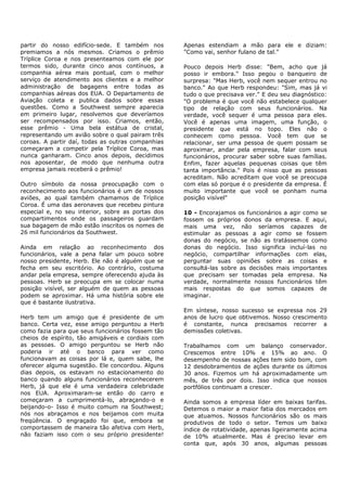 partir do nosso edifício-sede. E também nos        Apenas estendiam a mão para ele e diziam:
premiamos a nós mesmos. Criamos o prêmio           "Como vai, senhor fulano de tal."
Tríplice Coroa e nos presenteamos com ele por
termos sido, durante cinco anos contínuos, a       Pouco depois Herb disse: "Bem, acho que já
companhia aérea mais pontual, com o melhor         posso ir embora." Isso pegou o banqueiro de
serviço de atendimento aos clientes e a melhor     surpresa: "Mas Herb, você nem sequer entrou no
administração de bagagens entre todas as           banco." Ao que Herb respondeu: "Sim, mas já vi
companhias aéreas dos EUA. O Departamento de       tudo o que precisava ver." E deu seu diagnóstico:
Aviação coleta e publica dados sobre essas         "O problema é que você não estabelece qualquer
questões. Como a Southwest sempre aparecia         tipo de relação com seus funcionários. Na
em primeiro lugar, resolvemos que deveríamos       verdade, você sequer é uma pessoa para eles.
ser recompensados por isso. Criamos, então,        Você é apenas uma imagem, uma função, o
esse prêmio - Uma bela estátua de cristal,         presidente que está no topo. Eles não o
representando um avião sobre o qual pairam três    conhecem como pessoa. Você tem que se
coroas. A partir daí, todas as outras companhias   relacionar, ser uma pessoa de quem possam se
começaram a competir pela Tríplice Coroa, mas      aproximar, andar pela empresa, falar com seus
nunca ganharam. Cinco anos depois, decidimos       funcionários, procurar saber sobre suas famílias.
nos aposentar, de modo que nenhuma outra           Enfim, fazer aquelas pequenas coisas que têm
empresa jamais receberá o prêmio!                  tanta importância." Pois é nisso que as pessoas
                                                   acreditam. Não acreditam que você se preocupa
Outro símbolo da nossa preocupação com o           com elas só porque é o presidente da empresa. É
reconhecimento aos funcionários é um de nossos     muito importante que você se ponham numa
aviões, ao qual também chamamos de Tríplice        posição visível"
Coroa. É uma das aeronaves que recebeu pintura
especial e, no seu interior, sobre as portas dos   10 - Encorajamos os funcionários a agir como se
compartimentos onde os passageiros guardam         fossem os próprios donos da empresa. E aqui,
sua bagagem de mão estão inscritos os nomes de     mais uma vez, não seríamos capazes de
26 mil funcionários da Southwest.                  estimular as pessoas a agir como se fossem
                                                   donas do negócio, se não as tratássemos como
Ainda em relação ao reconhecimento dos             donas do negócio. Isso significa incluí-las no
funcionários, vale a pena falar um pouco sobre     negócio, compartilhar informações com elas,
nosso presidente, Herb. Ele não é alguém que se    perguntar suas opiniões sobre as coisas e
fecha em seu escritório. Ao contrário, costuma     consultá-las sobre as decisões mais importantes
andar pela empresa, sempre oferecendo ajuda às     que precisam ser tomadas pela empresa. Na
pessoas. Herb se preocupa em se colocar numa       verdade, normalmente nossos funcionários têm
posição visível, ser alguém de quem as pessoas     mais respostas do que somos capazes de
podem se aproximar. Há uma história sobre ele      imaginar.
que é bastante ilustrativa.
                                                   Em síntese, nosso sucesso se expressa nos 29
Herb tem um amigo que é presidente de um           anos de lucro que obtivemos. Nosso crescimento
banco. Certa vez, esse amigo perguntou a Herb      é constante, nunca precisamos recorrer a
como fazia para que seus funcionários fossem tão   demissões coletivas.
cheios de espírito, tão amigáveis e cordiais com
as pessoas. O amigo perguntou se Herb não          Trabalhamos com um balanço conservador.
poderia ir até o banco para ver como               Crescemos entre 10% e 15% ao ano. O
funcionavam as coisas por lá e, quem sabe, lhe     desempenho de nossas ações tem sido bom, com
oferecer alguma sugestão. Ele concordou. Alguns    12 desdobramentos de ações durante os últimos
dias depois, os estavam no estacionamento do       30 anos. Fizemos um há aproximadamente um
banco quando alguns funcionários reconhecerem      mês, de três por dois. Isso indica que nossos
Herb, já que ele é uma verdadeira celebridade      portfólios continuam a crescer.
nos EUA. Aproximaram-se então do carro e
começaram a cumprimentá-lo, abraçando-o e          Ainda somos a empresa líder em baixas tarifas.
beijando-o- Isso é muito comum na Southwest;       Detemos o maior a maior fatia dos mercados em
nós nos abraçamos e nos beijamos com muita         que atuamos. Nossos funcionários são os mais
freqüência. O engraçado foi que, embora se         produtivos de todo o setor. Temos um baixo
comportassem de maneira tão afetiva com Herb,      índice de rotatividade, apenas ligeiramente acima
não faziam isso com o seu próprio presidente!      de 10% atualmente. Mas é preciso levar em
                                                   conta que, após 30 anos, algumas pessoas
 