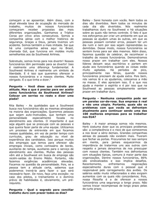 começam a se aposentar. Além disso, com a           Bailey - Serei honesta com vocês. Nem todos os
atual elevada taxa de ocupação do mercado de        dias são divertidos. Nem todos os minutos de
trabalho,   muitos   de   nossos    funcionários    cada    dia são divertidos. Nós realmente
começaram     receber   propostas    das   mais     trabalhamos duro na Southwest e há situações
diferentes organizações. Ganhamos a Tríplice        sobre as quais não temos controle. O fato é que
Coroa por cinco anos consecutivos. Somos a          nos esforçamos por criar um ambiente em que as
companhia aérea com o melhor histórico de           pessoas se ajudem umas às outras, em que as
segurança. Graças a Deus, jamais tivemos um         pessoas possam cometer erros, possam ter um
acidente. Somos também a mais imitada. Sei que      dia ruim e nem por isso sejam repreendidas ou
há uma companhia aérea aqui no Brasil,              demitidas. Desse modo, nossos funcionários se
chamada Gol, que funciona em moldes muito           sentem livres para ser eles mesmos. Além disso,
semelhantes aos da Southwest Airlines.              fazemos questão de celebrar, de reconhecer o
                                                    trabalho de nossos funcionários. Demonstramos
Sobretudo, somos livres para nos divertir! Nossos   nosso prazer em trabalhar com eles. Nossos
funcionários têm permissão para se divertir! Isso   líderes deixam seus escritórios e partem em
é realmente uma diferença fundamental. A            ajuda aos funcionários quando as coisas estão
Southwest Airlines é realmente um símbolo de        muito    agitadas.   Há    períodos   de   pico,
liberdade. E é isso que queremos oferecer a         principalmente nas férias, quando nossos
nossos funcionários e a nossos clientes. Muito      funcionários precisam de ajuda extra. Pois bem,
obrigado. É o que tinha a dizer."                   nós vamos lá e os ajudamos, colocamos a mão
                                                    na massa. E eles apreciam isso. É o que nos
Pergunta - Você disse que contrata por              ajuda a manter o espírito e é por isso que na
atitude. Mas o que é preciso para ser aceito        Southwest as pessoas simplesmente sentem
como funcionários da Southwest Airlines?            prazer em trabalhar duro.
Colocar um sorriso no rosto e dizer uma
piada?                                              Pergunta - Nenhuma companhia pode ser
                                                    um paraíso cor-de-rosa. Sua empresa é real
Rita Bailey - As qualidades que a Southwest         e não uma utopia. Portanto, quais são os
busca nos funcionários são as mesmas almejadas      problemas com que vocês se defrontam
na maioria das organizações. Queremos pessoas       atualmente para continuar sendo uma das
que sejam auto-motivadas, que tenham uma            100 melhores empresas para se trabalhar
personalidade     especialmente     focada     no   nos EUA?
atendimento aos clientes. O importante é que
seja alguém que se preocupe com as pessoas e        Bailey - A maior ameaça somos nós mesmos.
que queira fazer parte de uma equipe. Utilizamos    Herb costuma dizer que os principais problemas
um processo de entrevista em que focamos            são: a complacência e o risco de que comecemos
nessas qualidades, em vez de perder tempo com       a nos levar a sério demais. Grandes companhias
currículos, grau de educação ou nível de            aéreas do passado não existem mais. Tiveram
experiência dos candidatos. Isso porque muitos      que fechar as portas. Procuramos ter isso sempre
dos empregos que temos para oferecer são            em mente, para jamais esquecermos da
empregos iniciais, como comissário de bordo,        importância de tratarmos uns aos outros com
auxiliares de rampa, auxiliares para o serviço de   respeito e jamais deixarmos de nos preocupar
atendimento aos clientes. Muitas das pessoas        com nossos clientes. Também nos defrontamos
vêm até a Southwest em busca de emprego são         com situações típicas, comuns à maior parte das
recém-saídas do Ensino Médio. Portanto, não         organizações. Dentre nossos funcionários, 86%
fazemos     exigências   acadêmicas     elevadas.   são sindicalizados e isso implica desafios.
Focamos na questão da personalidade. Pois, se a     Recentemente,       enfrentamos      negociações
pessoa tem a atitude certa, sabemos que             especialmente duras com o pessoal que é
poderemos treiná-la para fazer o que será           responsável pelo carregamento dos aviões. Os
necessário fazer. De novo, faço uma exceção: no     salários estão muito inflacionados e eles exigiam
caso dos pilotos, o treinamento e o domínio         aumentos com os quais não concordamos. Pois,
prévio de habilidades é, obviamente, um pré-        nossa filosofia é a de oferecer a nossos
requisito.                                          funcionários uma segurança a longo prazo. Não
                                                    vamos trocar recompensas de longo prazo pelas
Pergunta - Qual o segredo para conciliar            de curto prazo.
trabalho duro com prazer todos os dias?
 