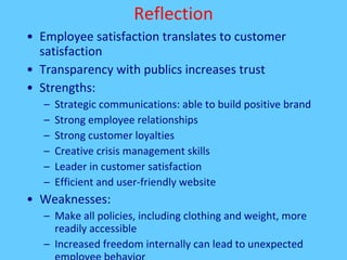 Reflection Employee satisfaction translates to customer satisfaction Transparency with publics increases trust Strengths: Strategic communications: able to build positive brand Strong employee relationships Strong customer loyalties Creative crisis management skills Leader in customer satisfaction Efficient and user-friendly website Weaknesses:  Make all policies, including clothing and weight, more readily accessible Increased freedom internally can lead to unexpected employee behavior 