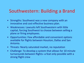 Southwestern: Building a Brand Strengths: Southwest was a new company with an innovative and cost-effective business plan. Weaknesses: Lawsuits left Southwestern with little capital, forcing Southwest to choose between selling a plane or firing employees. Opportunities: Few affordable and convenient options available for flights between Houston, Dallas and San Antonio.  Threats: Nearly saturated market, no reputation Challenge: To develop a system that allows for 10 minute turnarounds between flights--a feat only possible with a strong flight crew 