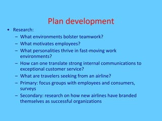 Plan development Research: What environments bolster teamwork? What motivates employees? What personalities thrive in fast-moving work environments? How can one translate strong internal communications to exceptional customer service? What are travelers seeking from an airline? Primary: focus groups with employees and consumers, surveys Secondary: research on how new airlines have branded themselves as successful organizations 