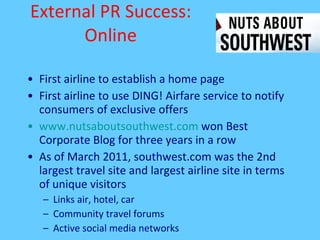 External PR Success: Online First airline to establish a home page  First airline to use DING! Airfare service to notify consumers of exclusive offers  www.nutsaboutsouthwest.com  won Best Corporate Blog for three years in a row As of March 2011, southwest.com was the 2nd largest travel site and largest airline site in terms of unique visitors Links air, hotel, car Community travel forums Active social media networks 