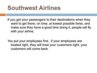 Southwest Airlines
If you get your passengers to their destinations when they
want to get there, on time, at lowest possible fares, and
make sure they have a good time doing it, people will fly
with your airline.
You put your employees first , if your employees are
treated right, they will treat your customers right, your
customers will come back.
 