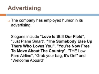 Advertising
 The company has employed humor in its
advertising.
Slogans include "Love Is Still Our Field",
"Just Plane Smart", "The Somebody Else Up
There Who Loves You", "You're Now Free
To Move About The Country", "THE Low
Fare Airline", "Grab your bag, It's On!" and
"Welcome Aboard"
 