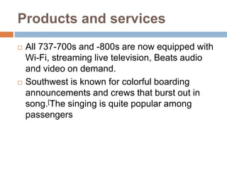 Products and services
 All 737-700s and -800s are now equipped with
Wi-Fi, streaming live television, Beats audio
and video on demand.
 Southwest is known for colorful boarding
announcements and crews that burst out in
song.[The singing is quite popular among
passengers
 