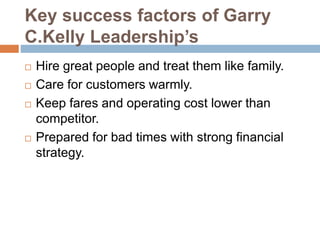 Key success factors of Garry
C.Kelly Leadership’s
 Hire great people and treat them like family.
 Care for customers warmly.
 Keep fares and operating cost lower than
competitor.
 Prepared for bad times with strong financial
strategy.
 