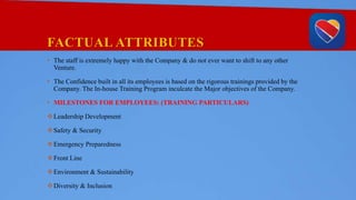 FACTUAL ATTRIBUTES
• The staff is extremely happy with the Company & do not ever want to shift to any other
Venture.
• The Confidence built in all its employees is based on the rigorous trainings provided by the
Company. The In-house Training Program inculcate the Major objectives of the Company.
• MILESTONES FOR EMPLOYEES: (TRAINING PARTICULARS)
Leadership Development
Safety & Security
Emergency Preparedness
Front Line
Environment & Sustainability
Diversity & Inclusion
 