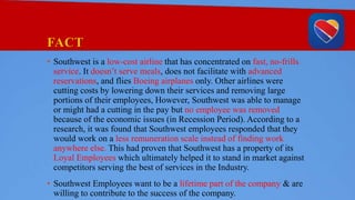FACT
• Southwest is a low-cost airline that has concentrated on fast, no-frills
service. It doesn’t serve meals, does not facilitate with advanced
reservations, and flies Boeing airplanes only. Other airlines were
cutting costs by lowering down their services and removing large
portions of their employees, However, Southwest was able to manage
or might had a cutting in the pay but no employee was removed
because of the economic issues (in Recession Period). According to a
research, it was found that Southwest employees responded that they
would work on a less remuneration scale instead of finding work
anywhere else. This had proven that Southwest has a property of its
Loyal Employees which ultimately helped it to stand in market against
competitors serving the best of services in the Industry.
• Southwest Employees want to be a lifetime part of the company & are
willing to contribute to the success of the company.
 