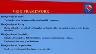 VRIO FRAMEWORK
The Question of Value:
• The Southwest has both fleet and financial capability to compete
The Question of Rarity:
• Boeing and Airbus are only aircraft supplier but Southwest has bargaining power due to its size and
operations
The Question of Imitability:
• Initially LCC model was difficult to imitate but many duplications are available.
• Employee first strategy is hard to imitate
The Question of Organization:
• Southwest is well organized and good corporate culture
 