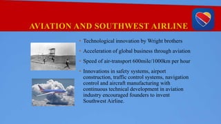AVIATION AND SOUTHWEST AIRLINE
• Technological innovation by Wright brothers
• Acceleration of global business through aviation
• Speed of air-transport 600mile/1000km per hour
• Innovations in safety systems, airport
construction, traffic control systems, navigation
control and aircraft manufacturing with
continuous technical development in aviation
industry encouraged founders to invent
Southwest Airline.
 