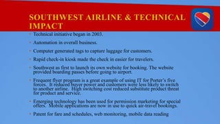 SOUTHWEST AIRLINE & TECHNICAL
IMPACT
• Technical initiative began in 2003.
• Automation in overall business.
• Computer generated tags to capture luggage for customers.
• Rapid check-in kiosk made the check in easier for travelers.
• Southwest as first to launch its own website for booking. The website
provided boarding passes before going to airport.
• Frequent flyer program is a great example of using IT for Porter’s five
forces. It reduced buyer power and customers were less likely to switch
to another airline. High switching cost reduced substitute product threat
for product and service.
• Emerging technology has been used for permission marketing for special
offers. Mobile applications are now in use to quick air-travel bookings.
• Patent for fare and schedules, web monitoring, mobile data reading
 