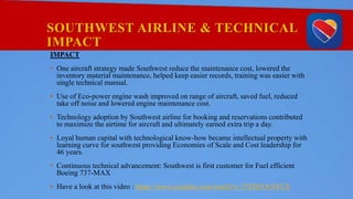 SOUTHWEST AIRLINE & TECHNICAL
IMPACT
IMPACT
• One aircraft strategy made Southwest reduce the maintenance cost, lowered the
inventory material maintenance, helped keep easier records, training was easier with
single technical manual.
• Use of Eco-power engine wash improved on range of aircraft, saved fuel, reduced
take off noise and lowered engine maintenance cost.
• Technology adoption by Southwest airline for booking and reservations contributed
to maximize the airtime for aircraft and ultimately earned extra trip a day.
• Loyal human capital with technological know-how became intellectual property with
learning curve for southwest providing Economies of Scale and Cost leadership for
46 years.
• Continuous technical advancement: Southwest is first customer for Fuel efficient
Boeing 737-MAX
• Have a look at this video : https://www.youtube.com/watch?v=f7ZDiYANYU8
 