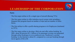 LEADERSHIP OF THE CORPORATION
Facts:
• The first major airline to fly a single type of aircraft (Boeing 737s)
• The first major airline to offer ticketless travel system wide including a
frequent flier program based on number of trips and not number of miles
flown.
• The first airline to offer a profit-sharing program to its Employees (instituted
in 1973).
• The first major airline to develop a Web site and offer online booking. In
2001, about 40 percent ($2.1 billion) of its passenger revenue was generated
through online bookings at www.southwest.com. Southwest’s cost per
booking via the Internet is about $1, compared to a cost per booking through
travel agents of $6 to $8.
 
