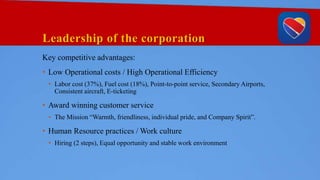 Leadership of the corporation
Key competitive advantages:
• Low Operational costs / High Operational Efficiency
• Labor cost (37%), Fuel cost (18%), Point-to-point service, Secondary Airports,
Consistent aircraft, E-ticketing
• Award winning customer service
• The Mission “Warmth, friendliness, individual pride, and Company Spirit”.
• Human Resource practices / Work culture
• Hiring (2 steps), Equal opportunity and stable work environment
 