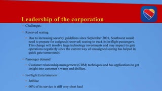 Leadership of the corporation
• Challenges:
• Reserved seating
• Due to increasing security guidelines since September 2001, Southwest would
need to prepare for assigned (reserved) seating to track its in-flight passengers.
This change will involve large technology investments and may impact its gate
operations negatively since the current way of unassigned seating has helped in
quick gate turnarounds.
• Passenger demand
• Customer relationship management (CRM) techniques and has applications to get
insight into customer’s wants and dislikes.
• In-Flight Entertainment
• JetBlue
• 60% of its service is still very short haul
 
