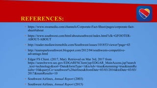 REFERENCES:
• https://www.swamedia.com/channels/Corporate-Fact-Sheet/pages/corporate-fact-
sheet#about
• https://www.southwest.com/html/aboutsouthwest/index.html?clk=GFOOTER-
ABOUT-ABOUT
• http://reader.mediawiremobile.com/Southwest/issues/101853/viewer?page=43
• http://teamsparksouthwest.blogspot.com/2012/04/southwests-competitive-
advantage.html
• Edgar FS Client. (2017, Mar). Retrieved on Mar 3rd, 2017 from
https://searchwww.sec.gov/EDGARFSClient/jsp/EDGAR_MainAccess.jsp?search
_text=technology&sort=Date&formType=1&isAdv=true&stemming=true&numRe
sults=10&queryCo=southwest%20airlines&fromDate=03/03/2016&toDate=03/03/
2017&numResults=10
• Southwest Airlines, Annual Report (2003)
• Southwest Airlines, Annual Report (2015)
 