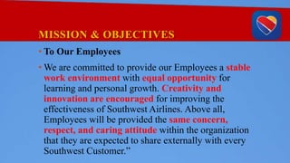MISSION & OBJECTIVES
• To Our Employees
• We are committed to provide our Employees a stable
work environment with equal opportunity for
learning and personal growth. Creativity and
innovation are encouraged for improving the
effectiveness of Southwest Airlines. Above all,
Employees will be provided the same concern,
respect, and caring attitude within the organization
that they are expected to share externally with every
Southwest Customer.”
 
