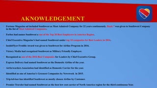 AKNOWLEDGEMENT
• Fortune Magazine ad included Southwest as Most Admired Company for 22 years continuously. Rank 7 was given to Southwest Company
in the list of Most Admired Companies.
• Forbes had names Southwest a one of the Top 20 Best Employers in America Region.
• Chief Executive Magazine’s had named Southwest under top 10 companies for Best Leaders in 2016.
• InsideFlyer Freddie Award was given to Southwest for Airline Program in 2016.
• Victory Media had recognized Southwest as Military Friendly Employer.
• Recognized as one of the 2016 Best Companies for Leaders by Chief Executive Group.
• Express Delivery had named Southwest as the Domestic Airline of the year.
• Airforwarders Association had identified as Domestic Carrier for the year.
• Identified as one of America’s Greenest Companies by Newsweek in 2015.
• TripAdvisor has identified Southwest as mostly chosen Airline by Customer.
• Premier Traveler had named Southwest as the best low cost carrier of North America region for the third continuous Year.
 