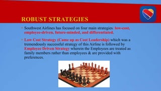 ROBUST STRATEGIES
• Southwest Airlines has focused on four main strategies: low-cost,
employee-driven, future-minded, and differentiated.
• Low Cost Strategy (Came up as Cost Leadership) which was a
tremendously successful strategy of this Airline is followed by
Employee Driven Strategy wherein the Employees are treated as
family members rather than employees & are provided with
preferences.
 