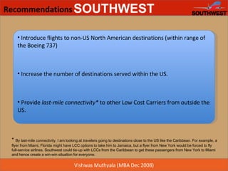 Recommendations Introduce flights to non-US North American destinations (within range of the Boeing 737) Increase the number of destinations served within the US. Provide  last-mile connectivity*  to other Low Cost Carriers from outside the US. *  By last-mile connectivity, I am looking at travelers going to destinations close to the US like the Caribbean. For example, a flyer from Miami, Florida might have LCC options to take him to Jamaica, but a flyer from New York would be forced to fly full-service airlines. Southwest could tie-up with LCCs from the Caribbean to get these passengers from New York to Miami and hence create a win-win situation for everyone. 