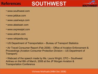 References www.southwest.com www.jetblue.com www.usairways.com www.alaskaair.com www.expressjet.com www.airtran.com www.wikipedia.org US Department of Transportation – Bureau of Transport Statistics  Air Travel Consumer Report (Feb 2008) – Office of Aviation Enforcement & Proceedings (Aviation Consumer Protection Division – US Department of Transport) Webcast of the speech made by Ms. Laura Wright, CFO – Southwest Airlines on the18th of March, 2008 at the JP Morgan Aviation & Transportation Conference  