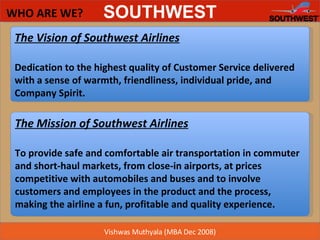 WHO ARE WE? The Mission of Southwest Airlines To provide safe and comfortable air transportation in commuter and short-haul markets, from close-in airports, at prices competitive with automobiles and buses and to involve customers and employees in the product and the process, making the airline a fun, profitable and quality experience.  The Vision of Southwest Airlines Dedication to the highest quality of Customer Service delivered with a sense of warmth, friendliness, individual pride, and Company Spirit.  