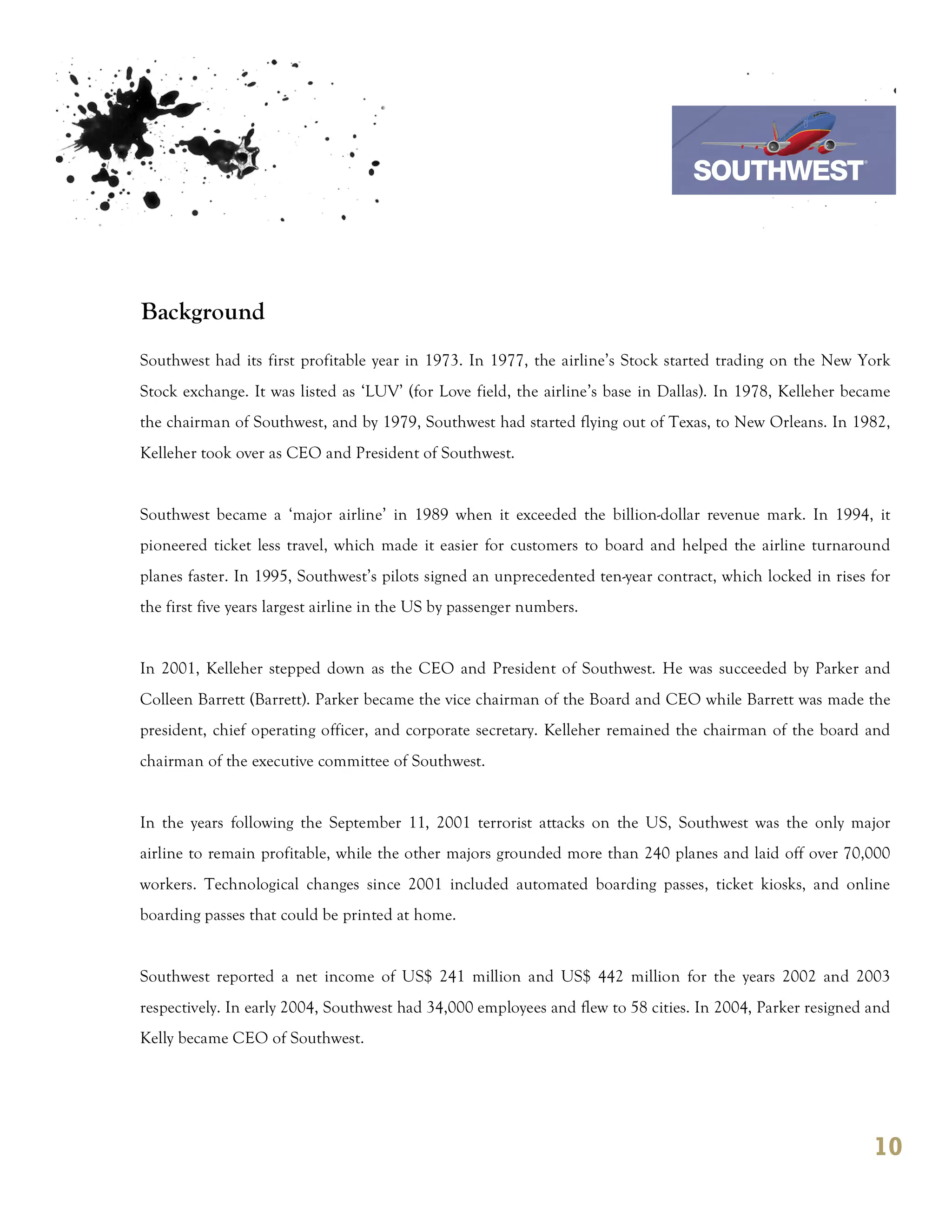 7th October 2011

                                                                               Southwest Airline



Background
Southwest had its first profitable year in 1973. In 1977, the airline’s Stock started trading on the New York
Stock exchange. It was listed as ‘LUV’ (for Love field, the airline’s base in Dallas). In 1978, Kelleher became
the chairman of Southwest, and by 1979, Southwest had started flying out of Texas, to New Orleans. In 1982,
Kelleher took over as CEO and President of Southwest.


Southwest became a ‘major airline’ in 1989 when it exceeded the billion-dollar revenue mark. In 1994, it
pioneered ticket less travel, which made it easier for customers to board and helped the airline turnaround
planes faster. In 1995, Southwest’s pilots signed an unprecedented ten-year contract, which locked in rises for
the first five years largest airline in the US by passenger numbers.


In 2001, Kelleher stepped down as the CEO and President of Southwest. He was succeeded by Parker and
Colleen Barrett (Barrett). Parker became the vice chairman of the Board and CEO while Barrett was made the
president, chief operating officer, and corporate secretary. Kelleher remained the chairman of the board and
chairman of the executive committee of Southwest.


In the years following the September 11, 2001 terrorist attacks on the US, Southwest was the only major
airline to remain profitable, while the other majors grounded more than 240 planes and laid off over 70,000
workers. Technological changes since 2001 included automated boarding passes, ticket kiosks, and online
boarding passes that could be printed at home.


Southwest reported a net income of US$ 241 million and US$ 442 million for the years 2002 and 2003
respectively. In early 2004, Southwest had 34,000 employees and flew to 58 cities. In 2004, Parker resigned and
Kelly became CEO of Southwest.




                                                                                                            10
 