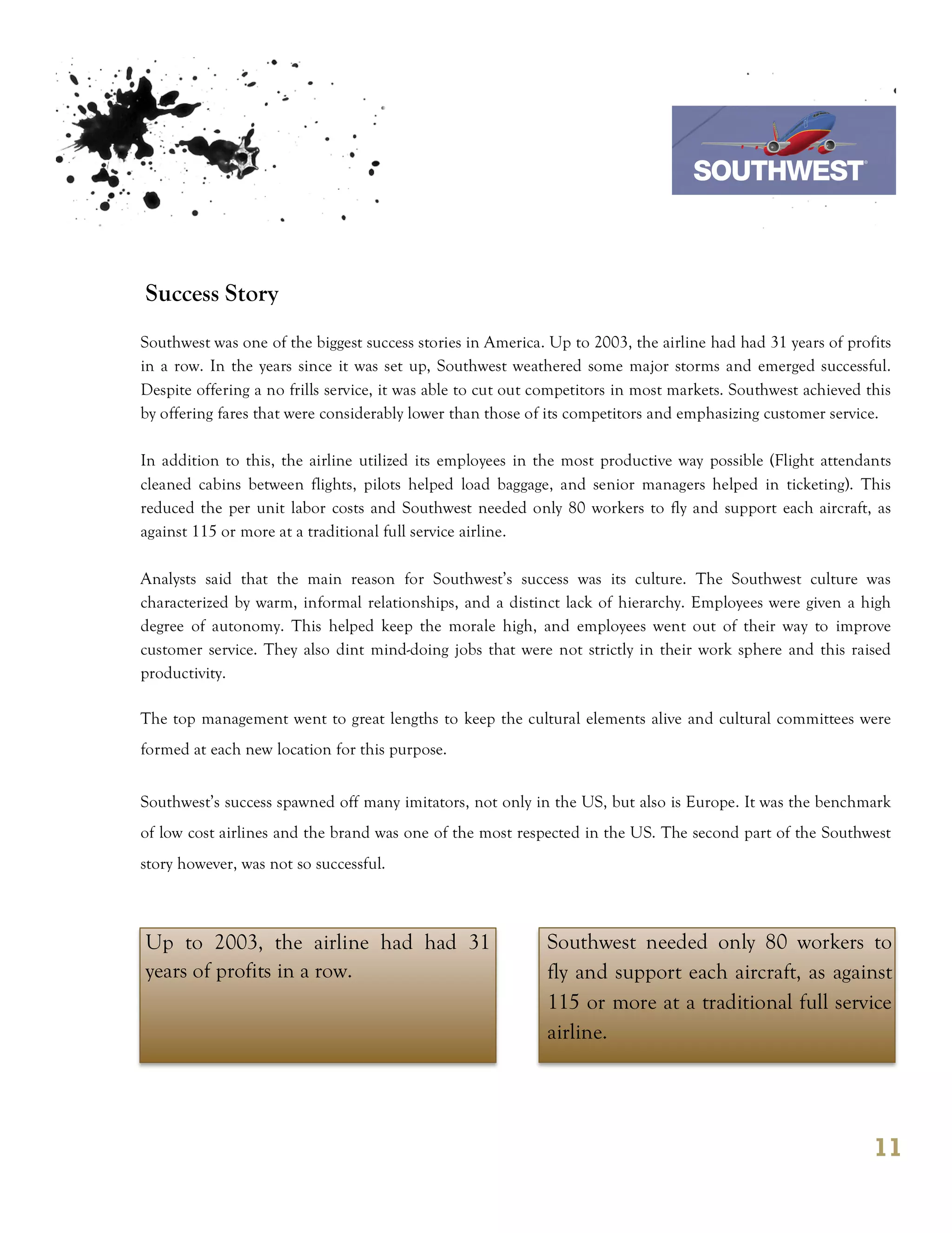 7th October 2011

                                                                                Southwest Airline



Success Story
Southwest was one of the biggest success stories in America. Up to 2003, the airline had had 31 years of profits
in a row. In the years since it was set up, Southwest weathered some major storms and emerged successful.
Despite offering a no frills service, it was able to cut out competitors in most markets. Southwest achieved this
by offering fares that were considerably lower than those of its competitors and emphasizing customer service.

In addition to this, the airline utilized its employees in the most productive way possible (Flight attendants
cleaned cabins between flights, pilots helped load baggage, and senior managers helped in ticketing). This
reduced the per unit labor costs and Southwest needed only 80 workers to fly and support each aircraft, as
against 115 or more at a traditional full service airline.

Analysts said that the main reason for Southwest’s success was its culture. The Southwest culture was
characterized by warm, informal relationships, and a distinct lack of hierarchy. Employees were given a high
degree of autonomy. This helped keep the morale high, and employees went out of their way to improve
customer service. They also dint mind-doing jobs that were not strictly in their work sphere and this raised
productivity.

The top management went to great lengths to keep the cultural elements alive and cultural committees were
formed at each new location for this purpose.


Southwest’s success spawned off many imitators, not only in the US, but also is Europe. It was the benchmark
of low cost airlines and the brand was one of the most respected in the US. The second part of the Southwest
story however, was not so successful.



Up to 2003, the airline had had 31                           Southwest needed only 80 workers to
years of profits in a row.                                   fly and support each aircraft, as against
                                                             115 or more at a traditional full service
                                                             airline.




                                                                                                              11
 