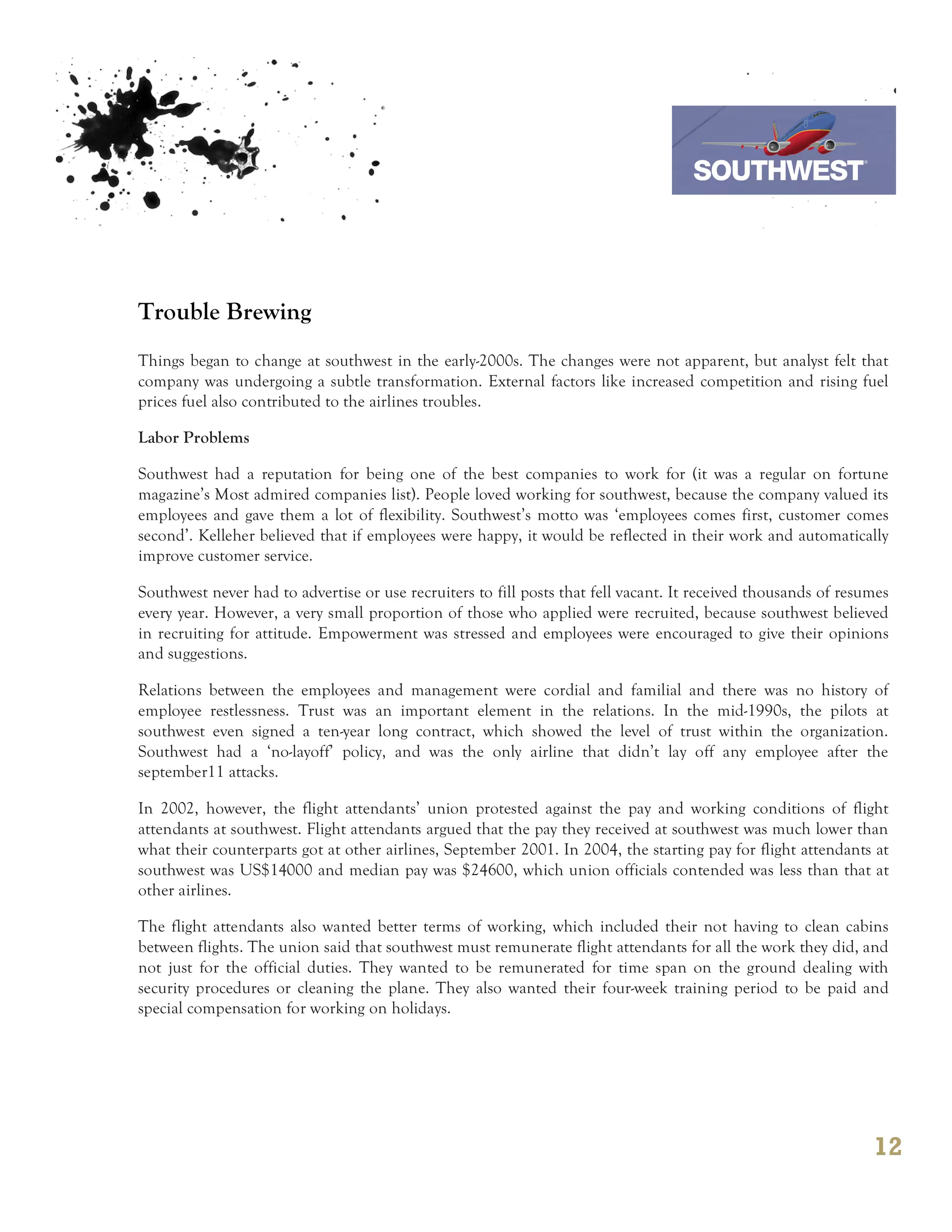 7th October 2011

                                                                                  Southwest Airline



Trouble Brewing
Things began to change at southwest in the early-2000s. The changes were not apparent, but analyst felt that
company was undergoing a subtle transformation. External factors like increased competition and rising fuel
prices fuel also contributed to the airlines troubles.

Labor Problems

Southwest had a reputation for being one of the best companies to work for (it was a regular on fortune
magazine’s Most admired companies list). People loved working for southwest, because the company valued its
employees and gave them a lot of flexibility. Southwest’s motto was ‘employees comes first, customer comes
second’. Kelleher believed that if employees were happy, it would be reflected in their work and automatically
improve customer service.

Southwest never had to advertise or use recruiters to fill posts that fell vacant. It received thousands of resumes
every year. However, a very small proportion of those who applied were recruited, because southwest believed
in recruiting for attitude. Empowerment was stressed and employees were encouraged to give their opinions
and suggestions.

Relations between the employees and management were cordial and familial and there was no history of
employee restlessness. Trust was an important element in the relations. In the mid-1990s, the pilots at
southwest even signed a ten-year long contract, which showed the level of trust within the organization.
Southwest had a ‘no-layoff’ policy, and was the only airline that didn’t lay off any employee after the
september11 attacks.

In 2002, however, the flight attendants’ union protested against the pay and working conditions of flight
attendants at southwest. Flight attendants argued that the pay they received at southwest was much lower than
what their counterparts got at other airlines, September 2001. In 2004, the starting pay for flight attendants at
southwest was US$14000 and median pay was $24600, which union officials contended was less than that at
other airlines.

The flight attendants also wanted better terms of working, which included their not having to clean cabins
between flights. The union said that southwest must remunerate flight attendants for all the work they did, and
not just for the official duties. They wanted to be remunerated for time span on the ground dealing with
security procedures or cleaning the plane. They also wanted their four-week training period to be paid and
special compensation for working on holidays.




                                                                                                                12
 