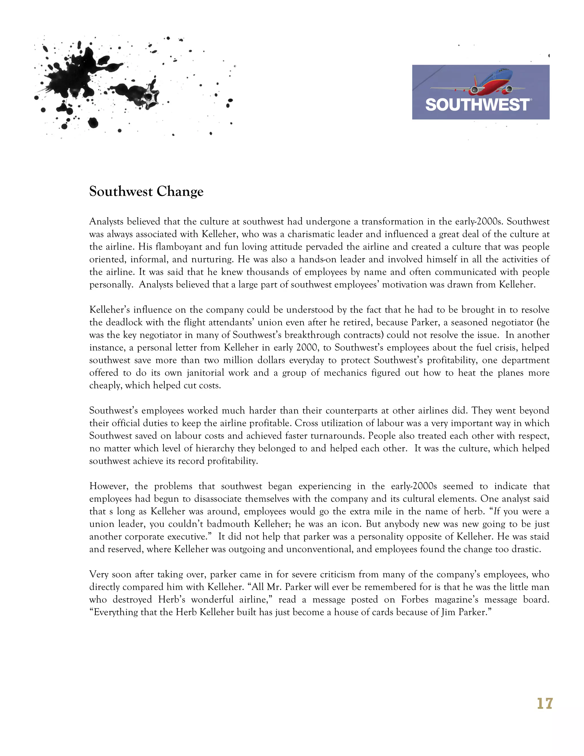 7th October 2011

                                                                                 Southwest Airline



Southwest Change
Analysts believed that the culture at southwest had undergone a transformation in the early-2000s. Southwest
was always associated with Kelleher, who was a charismatic leader and influenced a great deal of the culture at
the airline. His flamboyant and fun loving attitude pervaded the airline and created a culture that was people
oriented, informal, and nurturing. He was also a hands-on leader and involved himself in all the activities of
the airline. It was said that he knew thousands of employees by name and often communicated with people
personally. Analysts believed that a large part of southwest employees’ motivation was drawn from Kelleher.

Kelleher’s influence on the company could be understood by the fact that he had to be brought in to resolve
the deadlock with the flight attendants’ union even after he retired, because Parker, a seasoned negotiator (he
was the key negotiator in many of Southwest’s breakthrough contracts) could not resolve the issue. In another
instance, a personal letter from Kelleher in early 2000, to Southwest’s employees about the fuel crisis, helped
southwest save more than two million dollars everyday to protect Southwest’s profitability, one department
offered to do its own janitorial work and a group of mechanics figured out how to heat the planes more
cheaply, which helped cut costs.

Southwest’s employees worked much harder than their counterparts at other airlines did. They went beyond
their official duties to keep the airline profitable. Cross utilization of labour was a very important way in which
Southwest saved on labour costs and achieved faster turnarounds. People also treated each other with respect,
no matter which level of hierarchy they belonged to and helped each other. It was the culture, which helped
southwest achieve its record profitability.

However, the problems that southwest began experiencing in the early-2000s seemed to indicate that
employees had begun to disassociate themselves with the company and its cultural elements. One analyst said
that s long as Kelleher was around, employees would go the extra mile in the name of herb. “If you were a
union leader, you couldn’t badmouth Kelleher; he was an icon. But anybody new was new going to be just
another corporate executive.” It did not help that parker was a personality opposite of Kelleher. He was staid
and reserved, where Kelleher was outgoing and unconventional, and employees found the change too drastic.

Very soon after taking over, parker came in for severe criticism from many of the company’s employees, who
directly compared him with Kelleher. “All Mr. Parker will ever be remembered for is that he was the little man
who destroyed Herb’s wonderful airline,” read a message posted on Forbes magazine’s message board.
“Everything that the Herb Kelleher built has just become a house of cards because of Jim Parker.”




                                                                                                               17
 