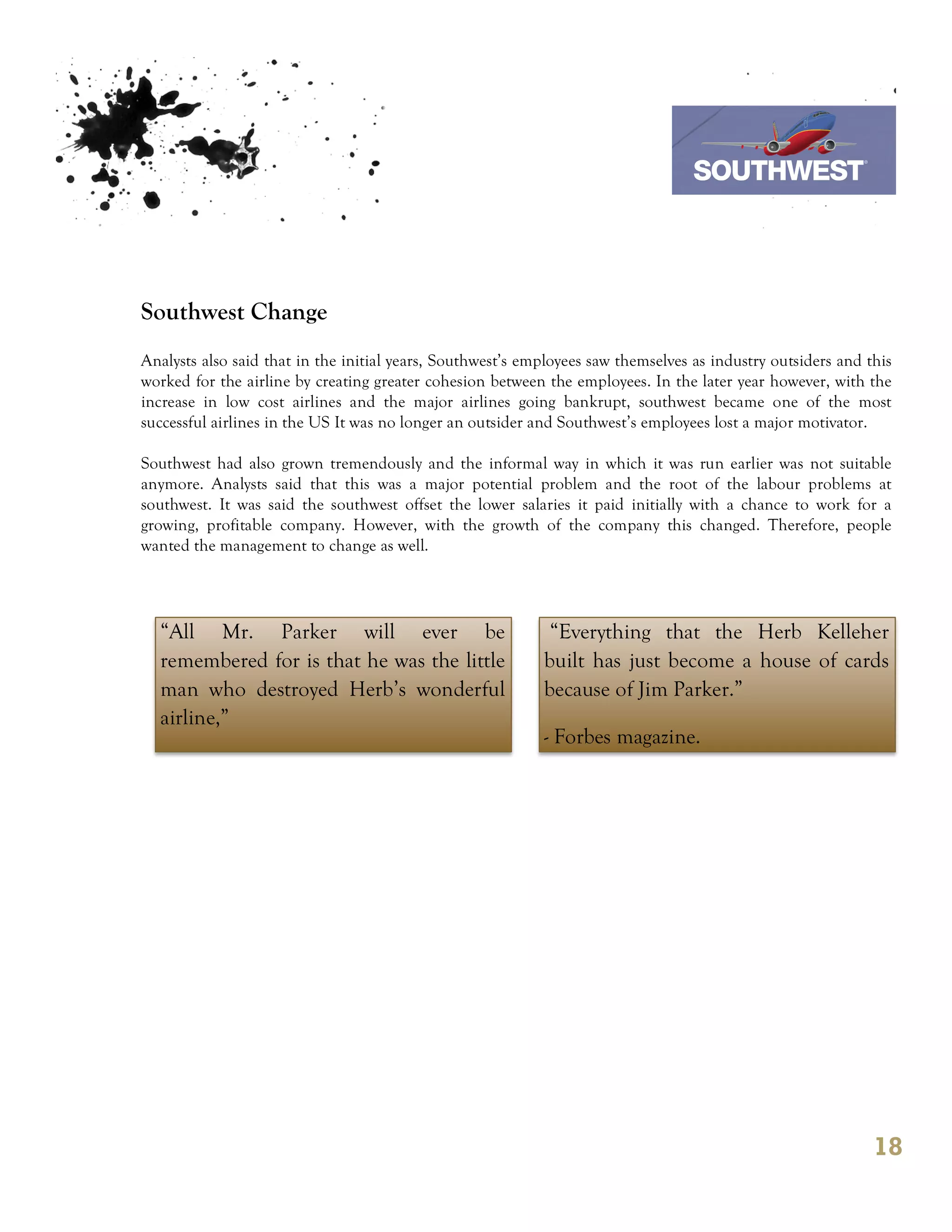 7th October 2011

                                                                                Southwest Airline



Southwest Change
Analysts also said that in the initial years, Southwest’s employees saw themselves as industry outsiders and this
worked for the airline by creating greater cohesion between the employees. In the later year however, with the
increase in low cost airlines and the major airlines going bankrupt, southwest became one of the most
successful airlines in the US It was no longer an outsider and Southwest’s employees lost a major motivator.

Southwest had also grown tremendously and the informal way in which it was run earlier was not suitable
anymore. Analysts said that this was a major potential problem and the root of the labour problems at
southwest. It was said the southwest offset the lower salaries it paid initially with a chance to work for a
growing, profitable company. However, with the growth of the company this changed. Therefore, people
wanted the management to change as well.




  “All Mr. Parker will ever be                               “Everything that the Herb Kelleher
  remembered for is that he was the little                  built has just become a house of cards
  man who destroyed Herb’s wonderful                        because of Jim Parker.”
  airline,”
                                                            - Forbes magazine.




                                                                                                              18
 