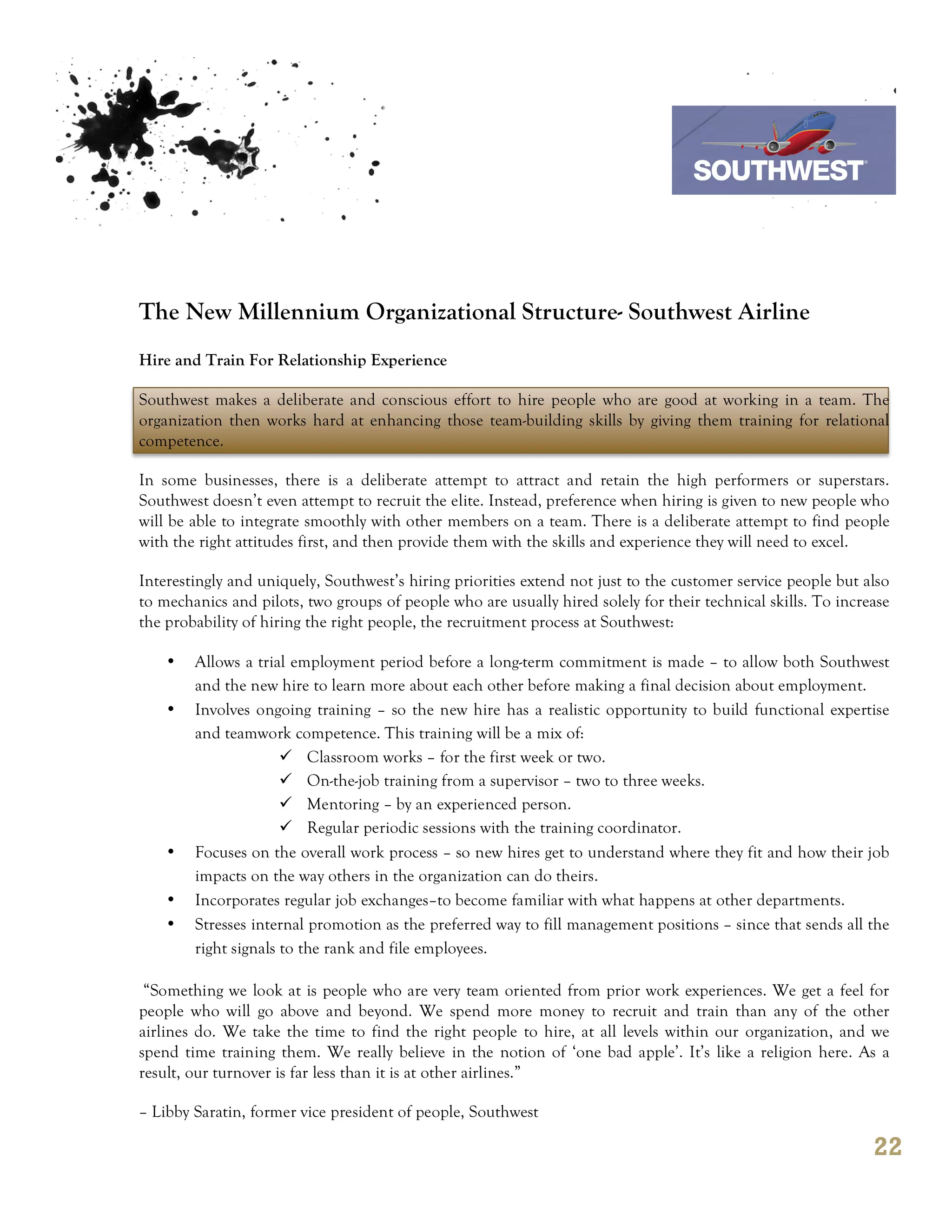7th October 2011

                                                                                 Southwest Airline



The New Millennium Organizational Structure- Southwest Airline
Hire and Train For Relationship Experience

Southwest makes a deliberate and conscious effort to hire people who are good at working in a team. The
organization then works hard at enhancing those team-building skills by giving them training for relational
competence.

In some businesses, there is a deliberate attempt to attract and retain the high performers or superstars.
Southwest doesn’t even attempt to recruit the elite. Instead, preference when hiring is given to new people who
will be able to integrate smoothly with other members on a team. There is a deliberate attempt to find people
with the right attitudes first, and then provide them with the skills and experience they will need to excel.

Interestingly and uniquely, Southwest’s hiring priorities extend not just to the customer service people but also
to mechanics and pilots, two groups of people who are usually hired solely for their technical skills. To increase
the probability of hiring the right people, the recruitment process at Southwest:

    •   Allows a trial employment period before a long-term commitment is made – to allow both Southwest
        and the new hire to learn more about each other before making a final decision about employment.
    •   Involves ongoing training – so the new hire has a realistic opportunity to build functional expertise
        and teamwork competence. This training will be a mix of:
                      ü Classroom works – for the first week or two.
                      ü On-the-job training from a supervisor – two to three weeks.
                      ü Mentoring – by an experienced person.
                      ü Regular periodic sessions with the training coordinator.
    •   Focuses on the overall work process – so new hires get to understand where they fit and how their job
        impacts on the way others in the organization can do theirs.
    •   Incorporates regular job exchanges–to become familiar with what happens at other departments.
    •   Stresses internal promotion as the preferred way to fill management positions – since that sends all the
        right signals to the rank and file employees.

 “Something we look at is people who are very team oriented from prior work experiences. We get a feel for
people who will go above and beyond. We spend more money to recruit and train than any of the other
airlines do. We take the time to find the right people to hire, at all levels within our organization, and we
spend time training them. We really believe in the notion of ‘one bad apple’. It’s like a religion here. As a
result, our turnover is far less than it is at other airlines.”

– Libby Saratin, former vice president of people, Southwest

                                                                                                               22
 