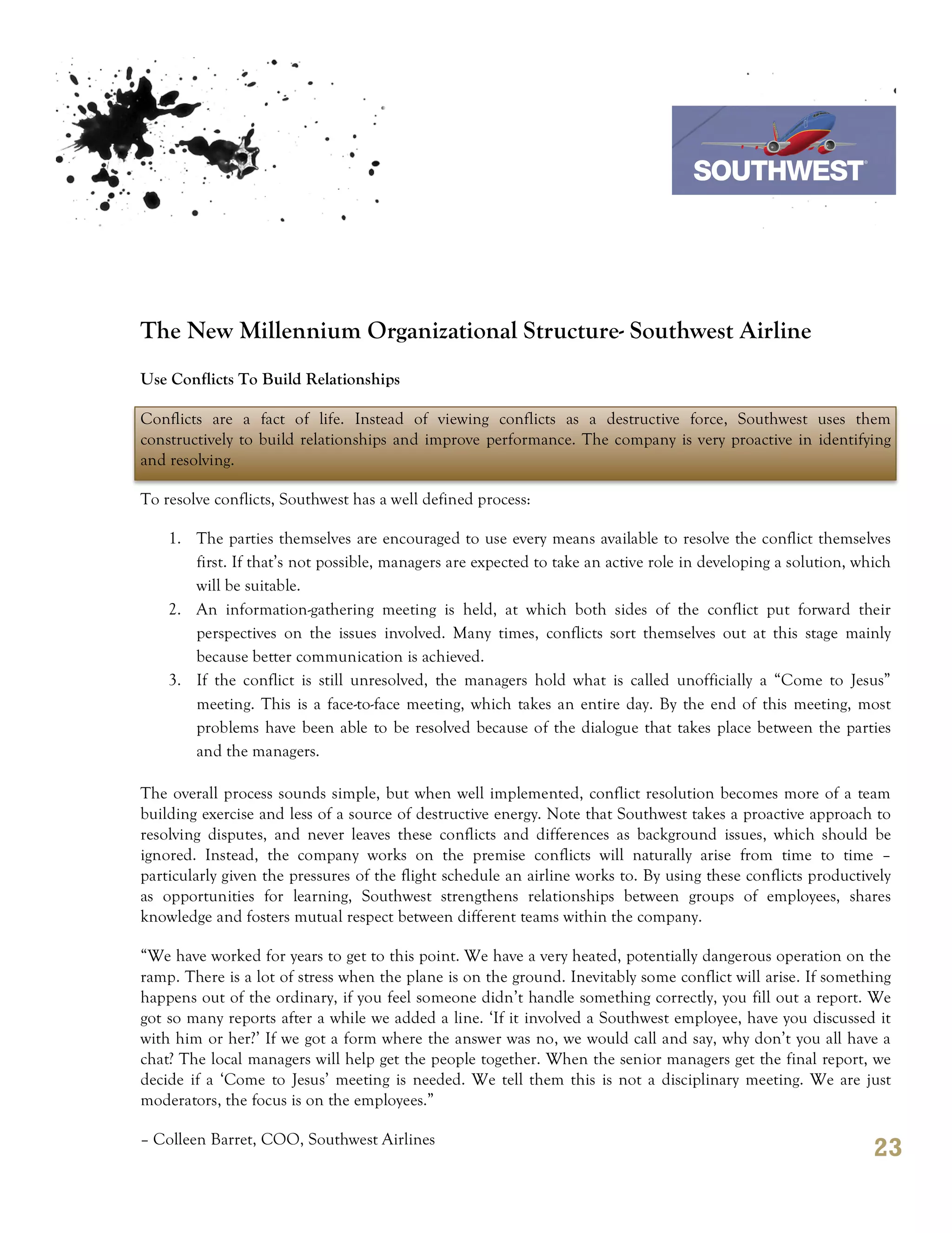 7th October 2011

                                                                                 Southwest Airline




The New Millennium Organizational Structure- Southwest Airline
Use Conflicts To Build Relationships

Conflicts are a fact of life. Instead of viewing conflicts as a destructive force, Southwest uses them
constructively to build relationships and improve performance. The company is very proactive in identifying
and resolving.

To resolve conflicts, Southwest has a well defined process:

    1. The parties themselves are encouraged to use every means available to resolve the conflict themselves
       first. If that’s not possible, managers are expected to take an active role in developing a solution, which
       will be suitable.
    2. An information-gathering meeting is held, at which both sides of the conflict put forward their
       perspectives on the issues involved. Many times, conflicts sort themselves out at this stage mainly
       because better communication is achieved.
    3. If the conflict is still unresolved, the managers hold what is called unofficially a “Come to Jesus”
       meeting. This is a face-to-face meeting, which takes an entire day. By the end of this meeting, most
       problems have been able to be resolved because of the dialogue that takes place between the parties
       and the managers.

The overall process sounds simple, but when well implemented, conflict resolution becomes more of a team
building exercise and less of a source of destructive energy. Note that Southwest takes a proactive approach to
resolving disputes, and never leaves these conflicts and differences as background issues, which should be
ignored. Instead, the company works on the premise conflicts will naturally arise from time to time –
particularly given the pressures of the flight schedule an airline works to. By using these conflicts productively
as opportunities for learning, Southwest strengthens relationships between groups of employees, shares
knowledge and fosters mutual respect between different teams within the company.

“We have worked for years to get to this point. We have a very heated, potentially dangerous operation on the
ramp. There is a lot of stress when the plane is on the ground. Inevitably some conflict will arise. If something
happens out of the ordinary, if you feel someone didn’t handle something correctly, you fill out a report. We
got so many reports after a while we added a line. ‘If it involved a Southwest employee, have you discussed it
with him or her?’ If we got a form where the answer was no, we would call and say, why don’t you all have a
chat? The local managers will help get the people together. When the senior managers get the final report, we
decide if a ‘Come to Jesus’ meeting is needed. We tell them this is not a disciplinary meeting. We are just
moderators, the focus is on the employees.”

– Colleen Barret, COO, Southwest Airlines
                                                                                                               23
 