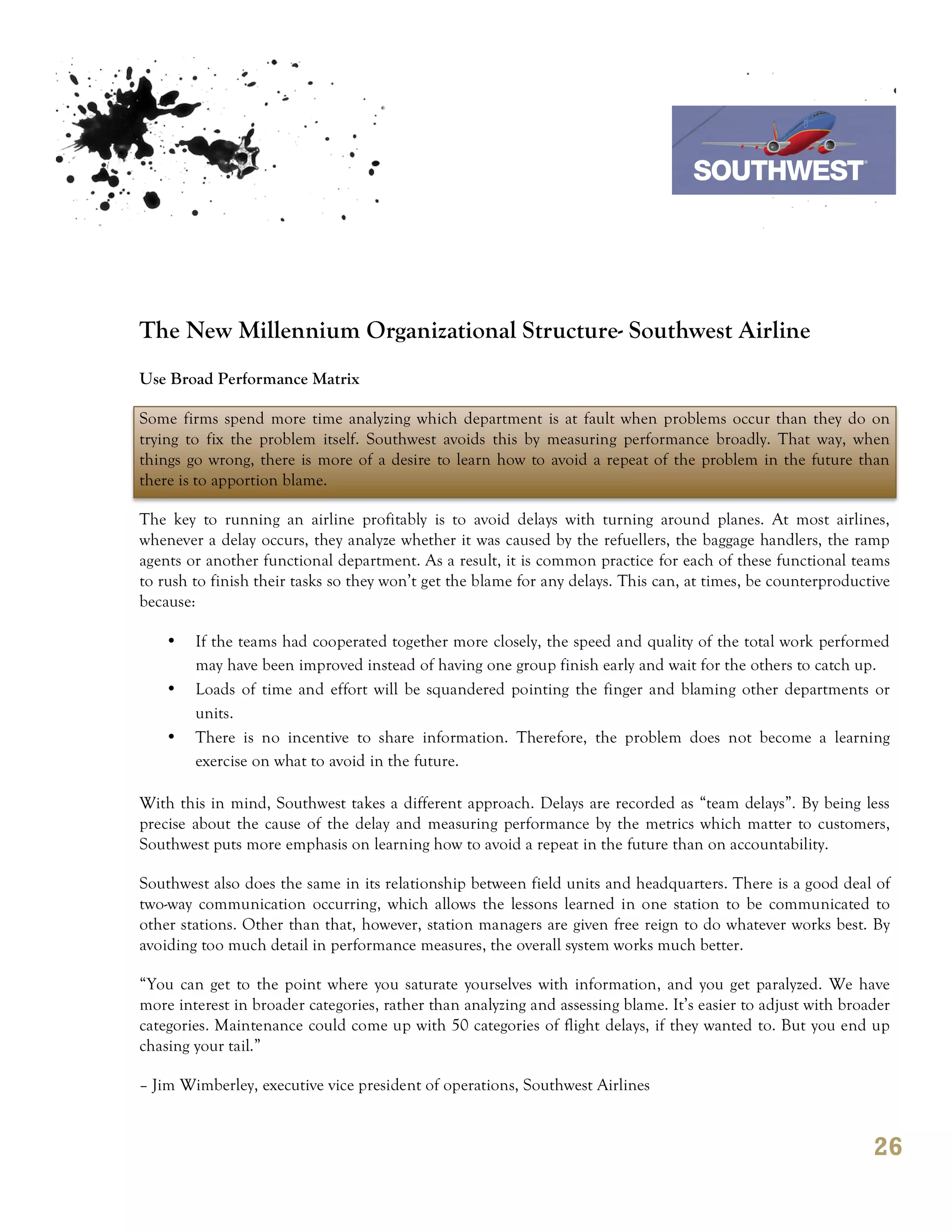 7th October 2011

                                                                                 Southwest Airline




The New Millennium Organizational Structure- Southwest Airline
Use Broad Performance Matrix

Some firms spend more time analyzing which department is at fault when problems occur than they do on
trying to fix the problem itself. Southwest avoids this by measuring performance broadly. That way, when
things go wrong, there is more of a desire to learn how to avoid a repeat of the problem in the future than
there is to apportion blame.

The key to running an airline profitably is to avoid delays with turning around planes. At most airlines,
whenever a delay occurs, they analyze whether it was caused by the refuellers, the baggage handlers, the ramp
agents or another functional department. As a result, it is common practice for each of these functional teams
to rush to finish their tasks so they won’t get the blame for any delays. This can, at times, be counterproductive
because:

    •   If the teams had cooperated together more closely, the speed and quality of the total work performed
        may have been improved instead of having one group finish early and wait for the others to catch up.
    •   Loads of time and effort will be squandered pointing the finger and blaming other departments or
        units.
    •   There is no incentive to share information. Therefore, the problem does not become a learning
        exercise on what to avoid in the future.

With this in mind, Southwest takes a different approach. Delays are recorded as “team delays”. By being less
precise about the cause of the delay and measuring performance by the metrics which matter to customers,
Southwest puts more emphasis on learning how to avoid a repeat in the future than on accountability.

Southwest also does the same in its relationship between field units and headquarters. There is a good deal of
two-way communication occurring, which allows the lessons learned in one station to be communicated to
other stations. Other than that, however, station managers are given free reign to do whatever works best. By
avoiding too much detail in performance measures, the overall system works much better.

“You can get to the point where you saturate yourselves with information, and you get paralyzed. We have
more interest in broader categories, rather than analyzing and assessing blame. It’s easier to adjust with broader
categories. Maintenance could come up with 50 categories of flight delays, if they wanted to. But you end up
chasing your tail.”

– Jim Wimberley, executive vice president of operations, Southwest Airlines


                                                                                                               26
 
