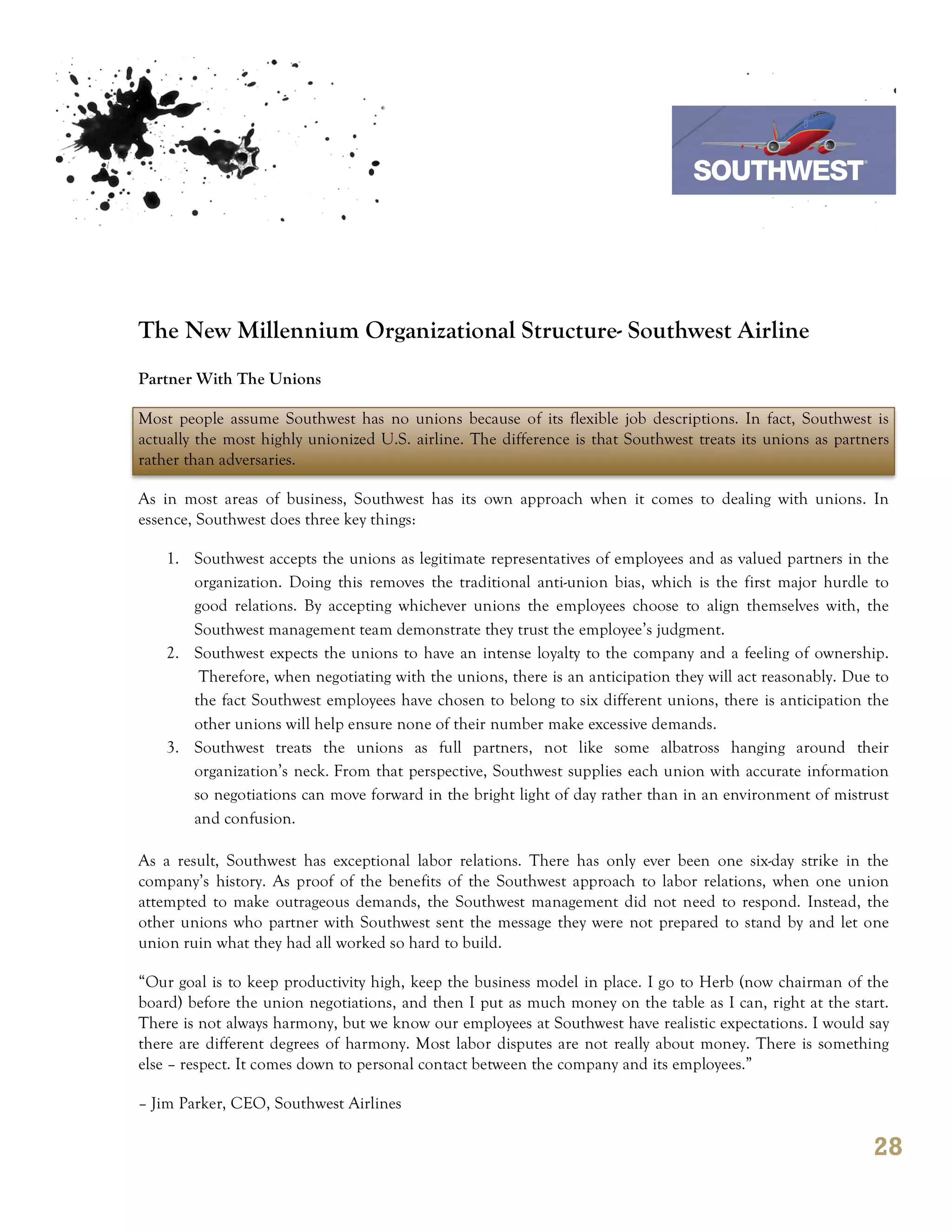 7th October 2011

                                                                               Southwest Airline




The New Millennium Organizational Structure- Southwest Airline
Partner With The Unions

Most people assume Southwest has no unions because of its flexible job descriptions. In fact, Southwest is
actually the most highly unionized U.S. airline. The difference is that Southwest treats its unions as partners
rather than adversaries.

As in most areas of business, Southwest has its own approach when it comes to dealing with unions. In
essence, Southwest does three key things:

    1. Southwest accepts the unions as legitimate representatives of employees and as valued partners in the
       organization. Doing this removes the traditional anti-union bias, which is the first major hurdle to
       good relations. By accepting whichever unions the employees choose to align themselves with, the
       Southwest management team demonstrate they trust the employee’s judgment.
    2. Southwest expects the unions to have an intense loyalty to the company and a feeling of ownership.
        Therefore, when negotiating with the unions, there is an anticipation they will act reasonably. Due to
       the fact Southwest employees have chosen to belong to six different unions, there is anticipation the
       other unions will help ensure none of their number make excessive demands.
    3. Southwest treats the unions as full partners, not like some albatross hanging around their
       organization’s neck. From that perspective, Southwest supplies each union with accurate information
       so negotiations can move forward in the bright light of day rather than in an environment of mistrust
       and confusion.

As a result, Southwest has exceptional labor relations. There has only ever been one six-day strike in the
company’s history. As proof of the benefits of the Southwest approach to labor relations, when one union
attempted to make outrageous demands, the Southwest management did not need to respond. Instead, the
other unions who partner with Southwest sent the message they were not prepared to stand by and let one
union ruin what they had all worked so hard to build.

“Our goal is to keep productivity high, keep the business model in place. I go to Herb (now chairman of the
board) before the union negotiations, and then I put as much money on the table as I can, right at the start.
There is not always harmony, but we know our employees at Southwest have realistic expectations. I would say
there are different degrees of harmony. Most labor disputes are not really about money. There is something
else – respect. It comes down to personal contact between the company and its employees.”

– Jim Parker, CEO, Southwest Airlines

                                                                                                            28
 