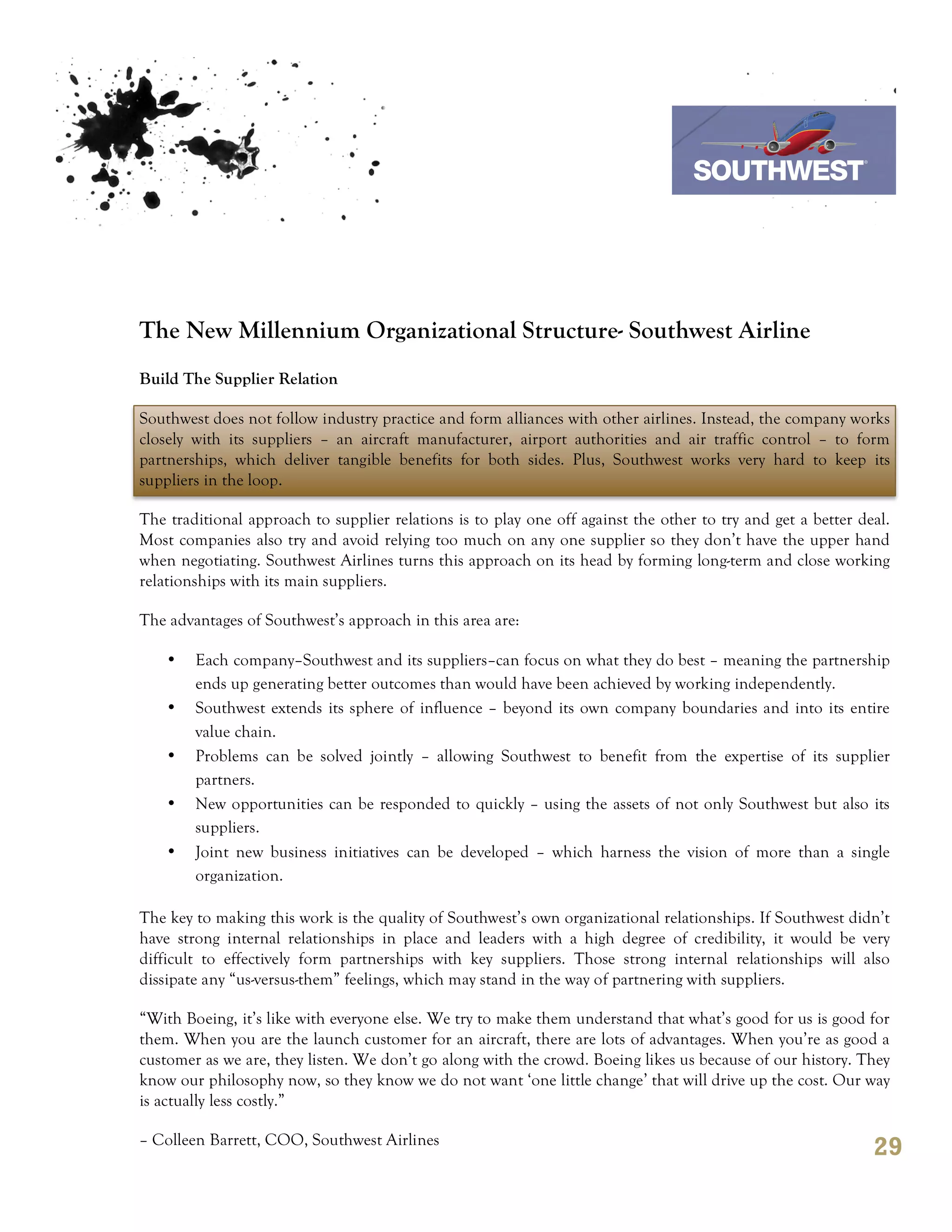 7th October 2011

                                                                                 Southwest Airline




The New Millennium Organizational Structure- Southwest Airline
Build The Supplier Relation

Southwest does not follow industry practice and form alliances with other airlines. Instead, the company works
closely with its suppliers – an aircraft manufacturer, airport authorities and air traffic control – to form
partnerships, which deliver tangible benefits for both sides. Plus, Southwest works very hard to keep its
suppliers in the loop.

The traditional approach to supplier relations is to play one off against the other to try and get a better deal.
Most companies also try and avoid relying too much on any one supplier so they don’t have the upper hand
when negotiating. Southwest Airlines turns this approach on its head by forming long-term and close working
relationships with its main suppliers.

The advantages of Southwest’s approach in this area are:

    •   Each company–Southwest and its suppliers–can focus on what they do best – meaning the partnership
        ends up generating better outcomes than would have been achieved by working independently.
    •   Southwest extends its sphere of influence – beyond its own company boundaries and into its entire
        value chain.
    •   Problems can be solved jointly – allowing Southwest to benefit from the expertise of its supplier
        partners.
    •   New opportunities can be responded to quickly – using the assets of not only Southwest but also its
        suppliers.
    •   Joint new business initiatives can be developed – which harness the vision of more than a single
        organization.

The key to making this work is the quality of Southwest’s own organizational relationships. If Southwest didn’t
have strong internal relationships in place and leaders with a high degree of credibility, it would be very
difficult to effectively form partnerships with key suppliers. Those strong internal relationships will also
dissipate any “us-versus-them” feelings, which may stand in the way of partnering with suppliers.

“With Boeing, it’s like with everyone else. We try to make them understand that what’s good for us is good for
them. When you are the launch customer for an aircraft, there are lots of advantages. When you’re as good a
customer as we are, they listen. We don’t go along with the crowd. Boeing likes us because of our history. They
know our philosophy now, so they know we do not want ‘one little change’ that will drive up the cost. Our way
is actually less costly.”

– Colleen Barrett, COO, Southwest Airlines
                                                                                                              29
 