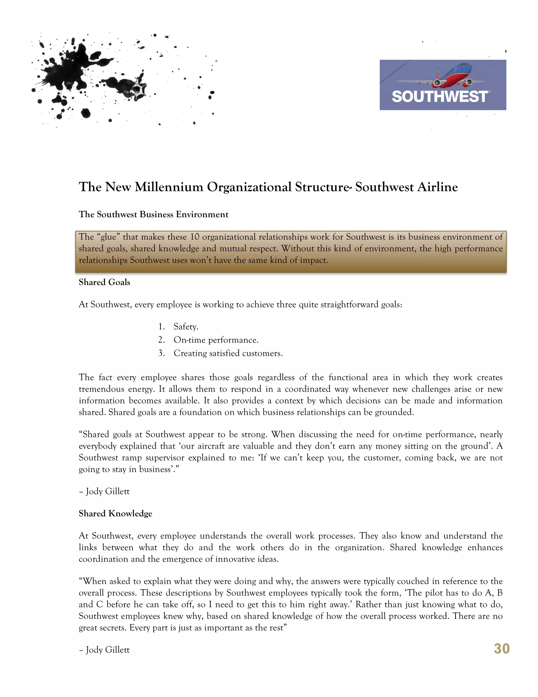 7th October 2011

                                                                               Southwest Airline




The New Millennium Organizational Structure- Southwest Airline
The Southwest Business Environment

The “glue” that makes these 10 organizational relationships work for Southwest is its business environment of
shared goals, shared knowledge and mutual respect. Without this kind of environment, the high performance
relationships Southwest uses won’t have the same kind of impact.

Shared Goals

At Southwest, every employee is working to achieve three quite straightforward goals:

                    1. Safety.
                    2. On-time performance.
                    3. Creating satisfied customers.

The fact every employee shares those goals regardless of the functional area in which they work creates
tremendous energy. It allows them to respond in a coordinated way whenever new challenges arise or new
information becomes available. It also provides a context by which decisions can be made and information
shared. Shared goals are a foundation on which business relationships can be grounded.

“Shared goals at Southwest appear to be strong. When discussing the need for on-time performance, nearly
everybody explained that ‘our aircraft are valuable and they don’t earn any money sitting on the ground’. A
Southwest ramp supervisor explained to me: ‘If we can’t keep you, the customer, coming back, we are not
going to stay in business’.”

– Jody Gillett

Shared Knowledge

At Southwest, every employee understands the overall work processes. They also know and understand the
links between what they do and the work others do in the organization. Shared knowledge enhances
coordination and the emergence of innovative ideas.

“When asked to explain what they were doing and why, the answers were typically couched in reference to the
overall process. These descriptions by Southwest employees typically took the form, ‘The pilot has to do A, B
and C before he can take off, so I need to get this to him right away.’ Rather than just knowing what to do,
Southwest employees knew why, based on shared knowledge of how the overall process worked. There are no
great secrets. Every part is just as important as the rest”

– Jody Gillett                                                                                            30
 