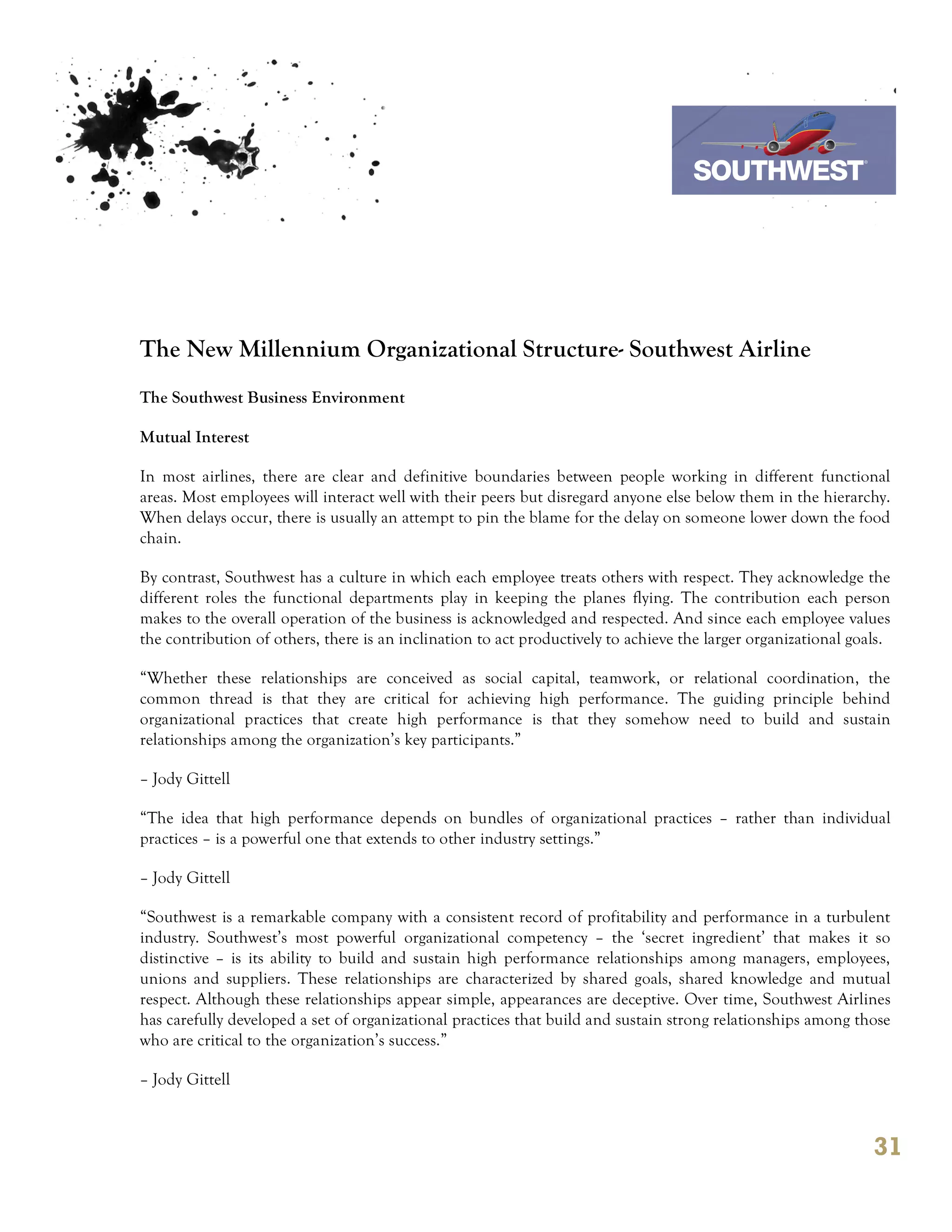 7th October 2011

                                                                                  Southwest Airline




The New Millennium Organizational Structure- Southwest Airline
The Southwest Business Environment

Mutual Interest

In most airlines, there are clear and definitive boundaries between people working in different functional
areas. Most employees will interact well with their peers but disregard anyone else below them in the hierarchy.
When delays occur, there is usually an attempt to pin the blame for the delay on someone lower down the food
chain.

By contrast, Southwest has a culture in which each employee treats others with respect. They acknowledge the
different roles the functional departments play in keeping the planes flying. The contribution each person
makes to the overall operation of the business is acknowledged and respected. And since each employee values
the contribution of others, there is an inclination to act productively to achieve the larger organizational goals.

“Whether these relationships are conceived as social capital, teamwork, or relational coordination, the
common thread is that they are critical for achieving high performance. The guiding principle behind
organizational practices that create high performance is that they somehow need to build and sustain
relationships among the organization’s key participants.”

– Jody Gittell

“The idea that high performance depends on bundles of organizational practices – rather than individual
practices – is a powerful one that extends to other industry settings.”

– Jody Gittell

“Southwest is a remarkable company with a consistent record of profitability and performance in a turbulent
industry. Southwest’s most powerful organizational competency – the ‘secret ingredient’ that makes it so
distinctive – is its ability to build and sustain high performance relationships among managers, employees,
unions and suppliers. These relationships are characterized by shared goals, shared knowledge and mutual
respect. Although these relationships appear simple, appearances are deceptive. Over time, Southwest Airlines
has carefully developed a set of organizational practices that build and sustain strong relationships among those
who are critical to the organization’s success.”

– Jody Gittell



                                                                                                                31
 
