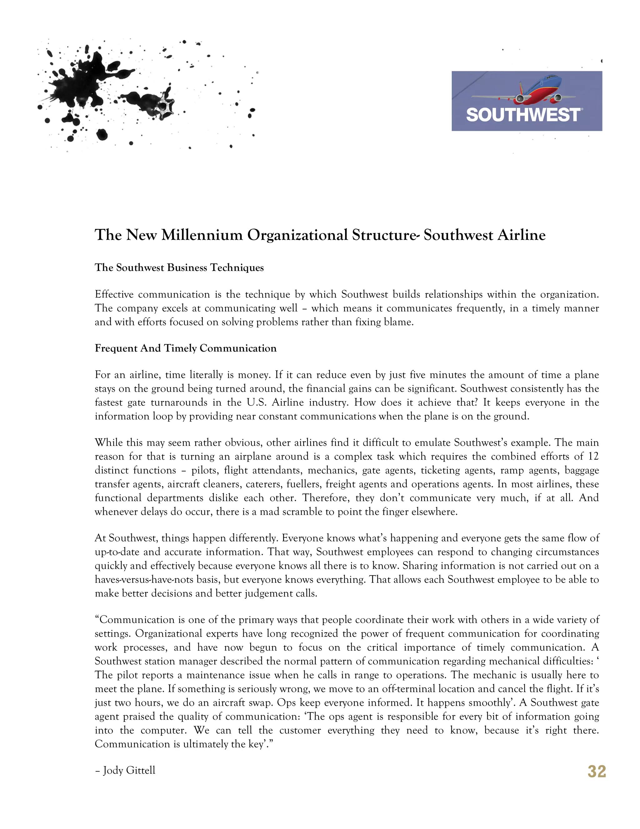 7th October 2011

                                                                                   Southwest Airline




The New Millennium Organizational Structure- Southwest Airline
The Southwest Business Techniques

Effective communication is the technique by which Southwest builds relationships within the organization.
The company excels at communicating well – which means it communicates frequently, in a timely manner
and with efforts focused on solving problems rather than fixing blame.

Frequent And Timely Communication

For an airline, time literally is money. If it can reduce even by just five minutes the amount of time a plane
stays on the ground being turned around, the financial gains can be significant. Southwest consistently has the
fastest gate turnarounds in the U.S. Airline industry. How does it achieve that? It keeps everyone in the
information loop by providing near constant communications when the plane is on the ground.

While this may seem rather obvious, other airlines find it difficult to emulate Southwest’s example. The main
reason for that is turning an airplane around is a complex task which requires the combined efforts of 12
distinct functions – pilots, flight attendants, mechanics, gate agents, ticketing agents, ramp agents, baggage
transfer agents, aircraft cleaners, caterers, fuellers, freight agents and operations agents. In most airlines, these
functional departments dislike each other. Therefore, they don’t communicate very much, if at all. And
whenever delays do occur, there is a mad scramble to point the finger elsewhere.

At Southwest, things happen differently. Everyone knows what’s happening and everyone gets the same flow of
up-to-date and accurate information. That way, Southwest employees can respond to changing circumstances
quickly and effectively because everyone knows all there is to know. Sharing information is not carried out on a
haves-versus-have-nots basis, but everyone knows everything. That allows each Southwest employee to be able to
make better decisions and better judgement calls.

“Communication is one of the primary ways that people coordinate their work with others in a wide variety of
settings. Organizational experts have long recognized the power of frequent communication for coordinating
work processes, and have now begun to focus on the critical importance of timely communication. A
Southwest station manager described the normal pattern of communication regarding mechanical difficulties: ‘
The pilot reports a maintenance issue when he calls in range to operations. The mechanic is usually here to
meet the plane. If something is seriously wrong, we move to an off-terminal location and cancel the flight. If it’s
just two hours, we do an aircraft swap. Ops keep everyone informed. It happens smoothly’. A Southwest gate
agent praised the quality of communication: ‘The ops agent is responsible for every bit of information going
into the computer. We can tell the customer everything they need to know, because it’s right there.
Communication is ultimately the key’.”

– Jody Gittell                                                                                                    32
 