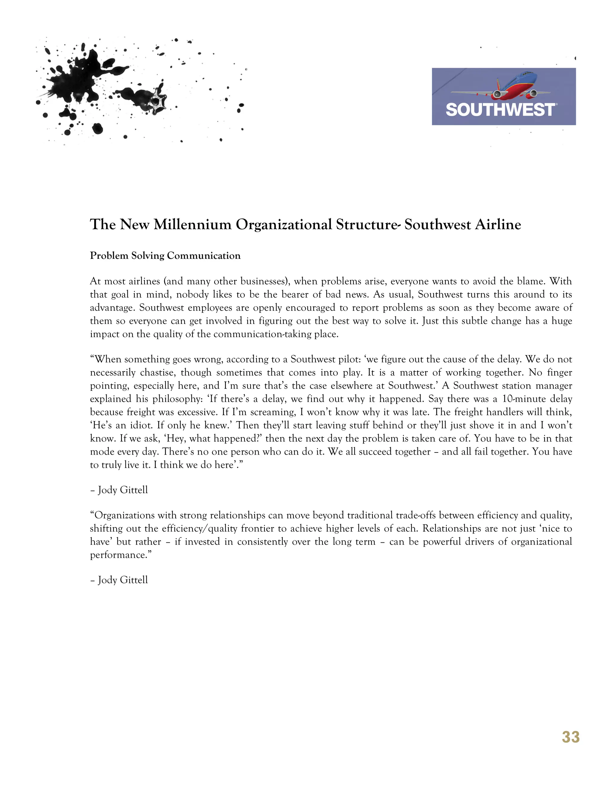 7th October 2011

                                                                                 Southwest Airline




The New Millennium Organizational Structure- Southwest Airline
Problem Solving Communication

At most airlines (and many other businesses), when problems arise, everyone wants to avoid the blame. With
that goal in mind, nobody likes to be the bearer of bad news. As usual, Southwest turns this around to its
advantage. Southwest employees are openly encouraged to report problems as soon as they become aware of
them so everyone can get involved in figuring out the best way to solve it. Just this subtle change has a huge
impact on the quality of the communication-taking place.

“When something goes wrong, according to a Southwest pilot: ‘we figure out the cause of the delay. We do not
necessarily chastise, though sometimes that comes into play. It is a matter of working together. No finger
pointing, especially here, and I’m sure that’s the case elsewhere at Southwest.’ A Southwest station manager
explained his philosophy: ‘If there’s a delay, we find out why it happened. Say there was a 10-minute delay
because freight was excessive. If I’m screaming, I won’t know why it was late. The freight handlers will think,
‘He’s an idiot. If only he knew.’ Then they’ll start leaving stuff behind or they’ll just shove it in and I won’t
know. If we ask, ‘Hey, what happened?’ then the next day the problem is taken care of. You have to be in that
mode every day. There’s no one person who can do it. We all succeed together – and all fail together. You have
to truly live it. I think we do here’.”

– Jody Gittell

“Organizations with strong relationships can move beyond traditional trade-offs between efficiency and quality,
shifting out the efficiency/quality frontier to achieve higher levels of each. Relationships are not just ‘nice to
have’ but rather – if invested in consistently over the long term – can be powerful drivers of organizational
performance.”

– Jody Gittell




                                                                                                               33
 