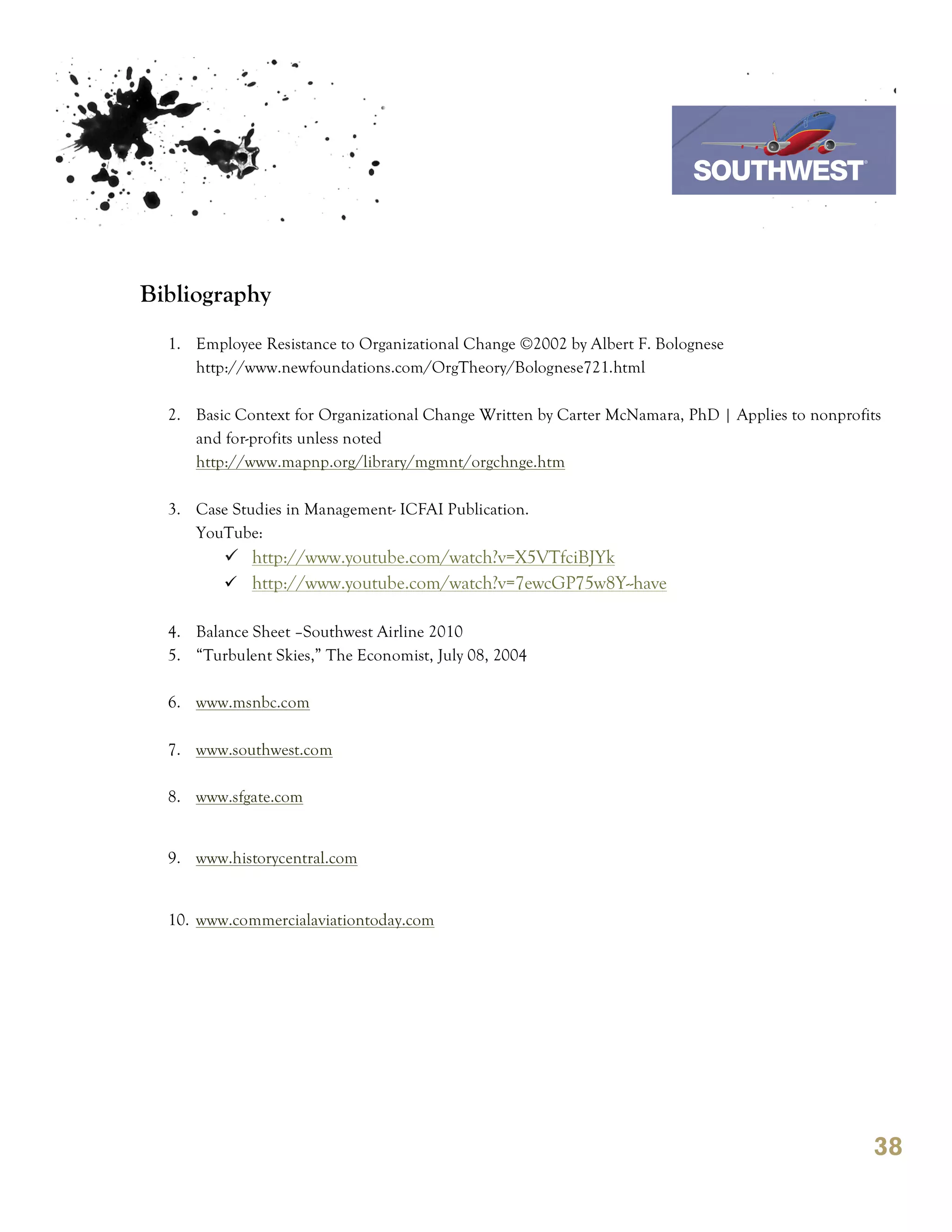 7th October 2011

                                                                        Southwest Airline



Bibliography
  1. Employee Resistance to Organizational Change ©2002 by Albert F. Bolognese
     http://www.newfoundations.com/OrgTheory/Bolognese721.html

  2. Basic Context for Organizational Change Written by Carter McNamara, PhD | Applies to nonprofits
     and for-profits unless noted
     http://www.mapnp.org/library/mgmnt/orgchnge.htm

  3. Case Studies in Management- ICFAI Publication.
     YouTube:
         ü http://www.youtube.com/watch?v=X5VTfciBJYk
         ü http://www.youtube.com/watch?v=7ewcGP75w8Y--have

  4. Balance Sheet –Southwest Airline 2010
  5. “Turbulent Skies,” The Economist, July 08, 2004

  6. www.msnbc.com

  7. www.southwest.com

  8. www.sfgate.com


  9. www.historycentral.com


  10. www.commercialaviationtoday.com




                                                                                                  38
 