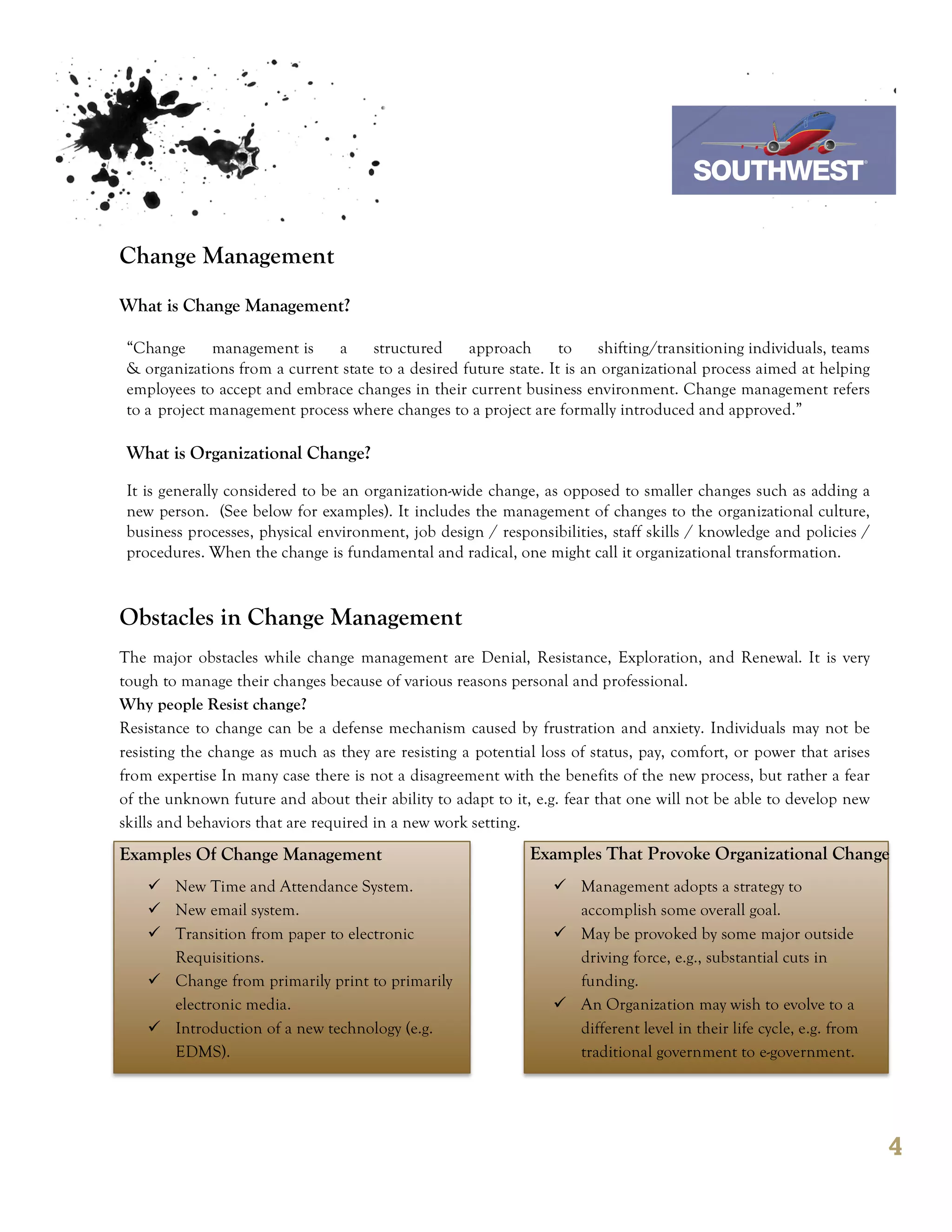 7th October 2011

                                                                                    Southwest Airline

Change Management
What is Change Management?

 “Change      management is    a     structured     approach       to    shifting/transitioning individuals, teams
 & organizations from a current state to a desired future state. It is an organizational process aimed at helping
 employees to accept and embrace changes in their current business environment. Change management refers
 to a project management process where changes to a project are formally introduced and approved.”

 What is Organizational Change?
 It is generally considered to be an organization-wide change, as opposed to smaller changes such as adding a
 new person. (See below for examples). It includes the management of changes to the organizational culture,
 business processes, physical environment, job design / responsibilities, staff skills / knowledge and policies /
 procedures. When the change is fundamental and radical, one might call it organizational transformation.



Obstacles in Change Management
The major obstacles while change management are Denial, Resistance, Exploration, and Renewal. It is very
tough to manage their changes because of various reasons personal and professional.
Why people Resist change?
Resistance to change can be a defense mechanism caused by frustration and anxiety. Individuals may not be
resisting the change as much as they are resisting a potential loss of status, pay, comfort, or power that arises
from expertise In many case there is not a disagreement with the benefits of the new process, but rather a fear
of the unknown future and about their ability to adapt to it, e.g. fear that one will not be able to develop new
skills and behaviors that are required in a new work setting.
Examples Of Change Management                                 Examples That Provoke Organizational Change
    ü New Time and Attendance System.                           ü Management adopts a strategy to
    ü New email system.                                            accomplish some overall goal.
    ü Transition from paper to electronic                       ü May be provoked by some major outside
       Requisitions.                                                driving force, e.g., substantial cuts in
    ü Change from primarily print to primarily                     funding.
       electronic media.                                         ü An Organization may wish to evolve to a
    ü Introduction of a new technology (e.g.                       different level in their life cycle, e.g. from
       EDMS).                                                       traditional government to e-government.




                                                                                                                     4
 