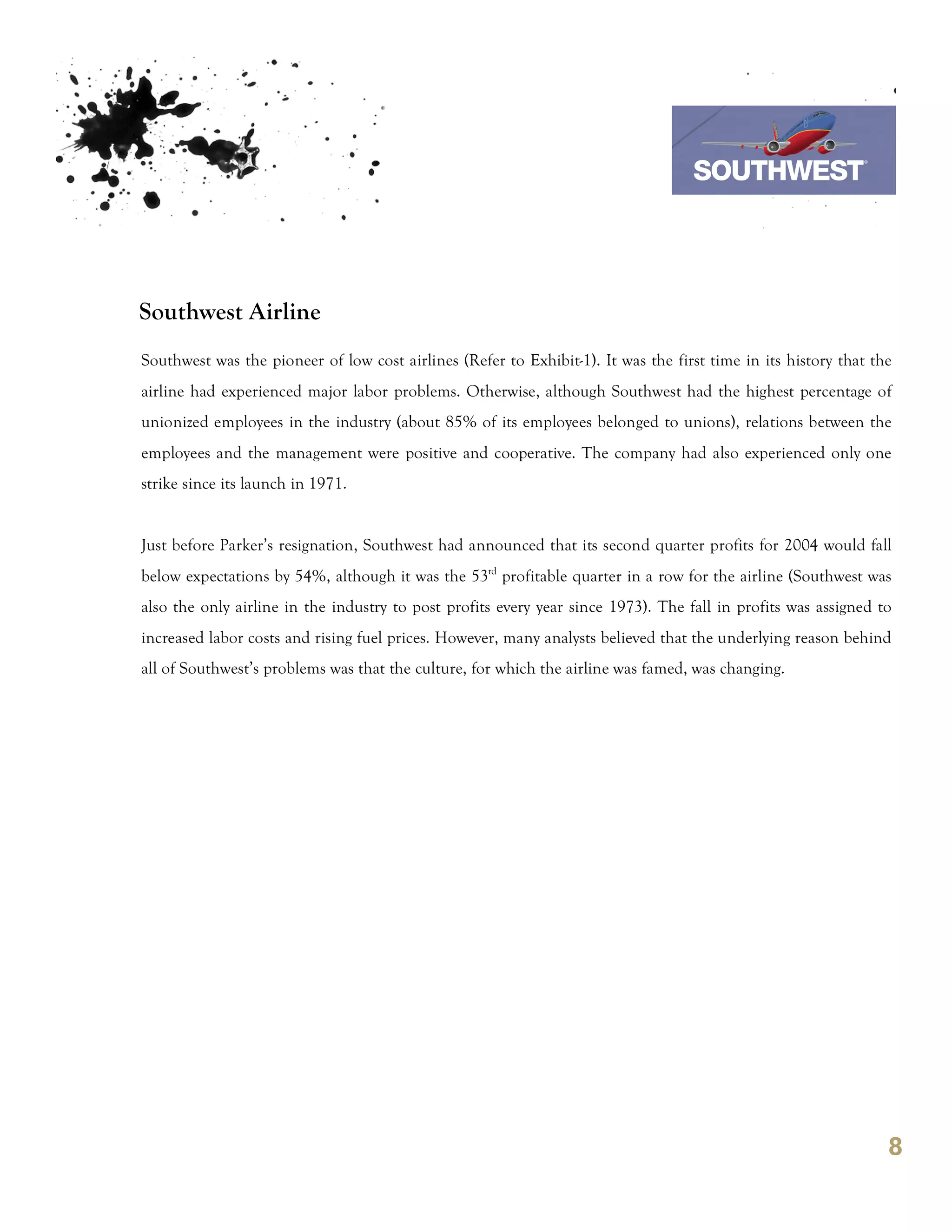 7th October 2011

                                                                                 Southwest Airline



Southwest Airline
Southwest was the pioneer of low cost airlines (Refer to Exhibit-1). It was the first time in its history that the
airline had experienced major labor problems. Otherwise, although Southwest had the highest percentage of
unionized employees in the industry (about 85% of its employees belonged to unions), relations between the
employees and the management were positive and cooperative. The company had also experienced only one
strike since its launch in 1971.


Just before Parker’s resignation, Southwest had announced that its second quarter profits for 2004 would fall
below expectations by 54%, although it was the 53rd profitable quarter in a row for the airline (Southwest was
also the only airline in the industry to post profits every year since 1973). The fall in profits was assigned to
increased labor costs and rising fuel prices. However, many analysts believed that the underlying reason behind
all of Southwest’s problems was that the culture, for which the airline was famed, was changing.




                                                                                                                 8
 