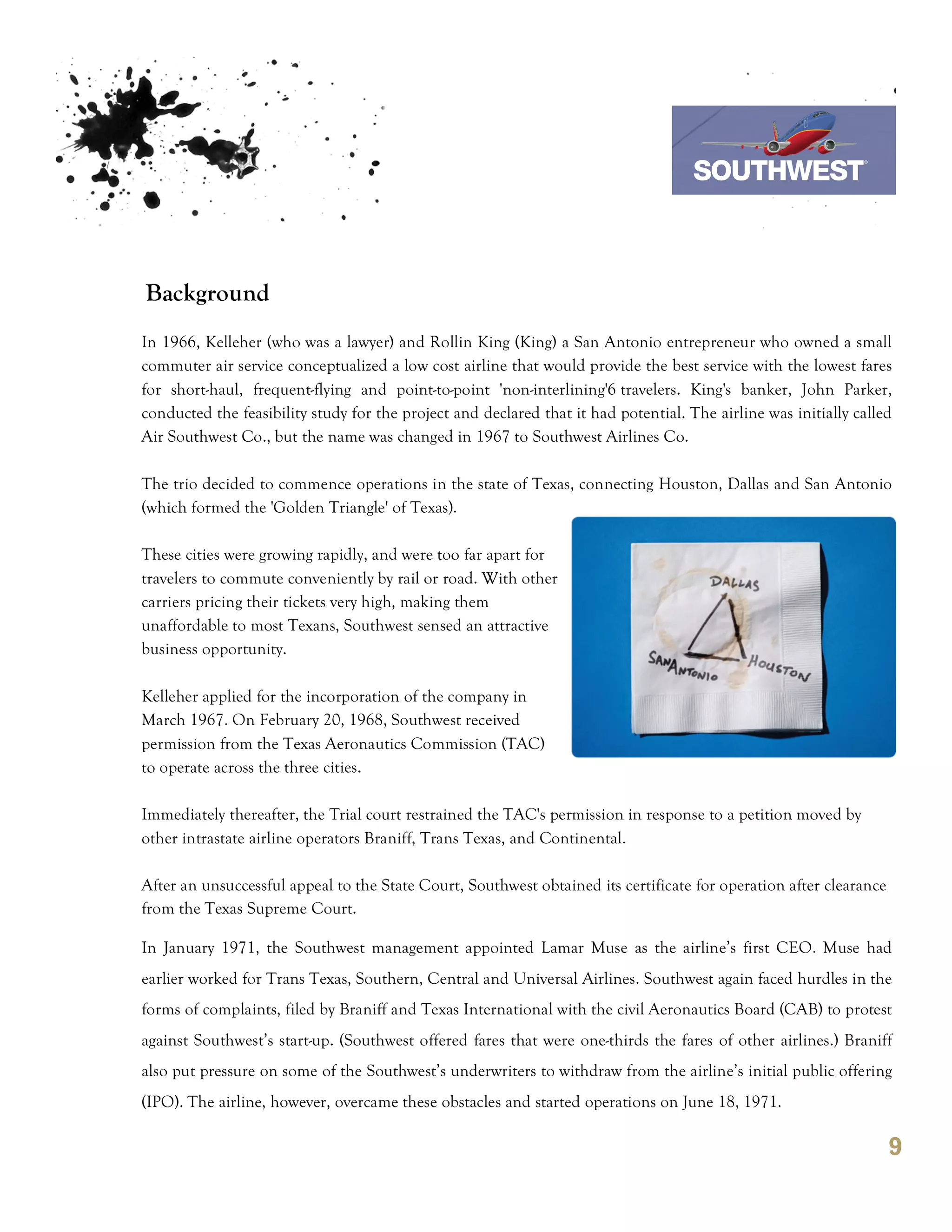 7th October 2011

                                                                                  Southwest Airline



Background
In 1966, Kelleher (who was a lawyer) and Rollin King (King) a San Antonio entrepreneur who owned a small
commuter air service conceptualized a low cost airline that would provide the best service with the lowest fares
for short-haul, frequent-flying and point-to-point 'non-interlining'6 travelers. King's banker, John Parker,
conducted the feasibility study for the project and declared that it had potential. The airline was initially called
Air Southwest Co., but the name was changed in 1967 to Southwest Airlines Co.

The trio decided to commence operations in the state of Texas, connecting Houston, Dallas and San Antonio
(which formed the 'Golden Triangle' of Texas).

These cities were growing rapidly, and were too far apart for
travelers to commute conveniently by rail or road. With other
carriers pricing their tickets very high, making them
unaffordable to most Texans, Southwest sensed an attractive
business opportunity.

Kelleher applied for the incorporation of the company in
March 1967. On February 20, 1968, Southwest received
permission from the Texas Aeronautics Commission (TAC)
to operate across the three cities.

Immediately thereafter, the Trial court restrained the TAC's permission in response to a petition moved by
other intrastate airline operators Braniff, Trans Texas, and Continental.

After an unsuccessful appeal to the State Court, Southwest obtained its certificate for operation after clearance
from the Texas Supreme Court.

In January 1971, the Southwest management appointed Lamar Muse as the airline’s first CEO. Muse had
earlier worked for Trans Texas, Southern, Central and Universal Airlines. Southwest again faced hurdles in the
forms of complaints, filed by Braniff and Texas International with the civil Aeronautics Board (CAB) to protest
against Southwest’s start-up. (Southwest offered fares that were one-thirds the fares of other airlines.) Braniff
also put pressure on some of the Southwest’s underwriters to withdraw from the airline’s initial public offering
(IPO). The airline, however, overcame these obstacles and started operations on June 18, 1971.

                                                                                                                    9
 