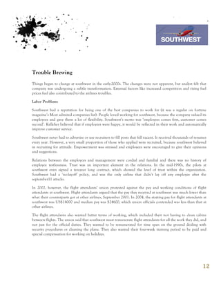 7th October 2011

                                                                                  Southwest Airline



Trouble Brewing
Things began to change at southwest in the early-2000s. The changes were not apparent, but analyst felt that
company was undergoing a subtle transformation. External factors like increased competition and rising fuel
prices fuel also contributed to the airlines troubles.

Labor Problems

Southwest had a reputation for being one of the best companies to work for (it was a regular on fortune
magazine’s Most admired companies list). People loved working for southwest, because the company valued its
employees and gave them a lot of flexibility. Southwest’s motto was ‘employees comes first, customer comes
second’. Kelleher believed that if employees were happy, it would be reflected in their work and automatically
improve customer service.

Southwest never had to advertise or use recruiters to fill posts that fell vacant. It received thousands of resumes
every year. However, a very small proportion of those who applied were recruited, because southwest believed
in recruiting for attitude. Empowerment was stressed and employees were encouraged to give their opinions
and suggestions.

Relations between the employees and management were cordial and familial and there was no history of
employee restlessness. Trust was an important element in the relations. In the mid-1990s, the pilots at
southwest even signed a ten-year long contract, which showed the level of trust within the organization.
Southwest had a ‘no-layoff’ policy, and was the only airline that didn’t lay off any employee after the
september11 attacks.

In 2002, however, the flight attendants’ union protested against the pay and working conditions of flight
attendants at southwest. Flight attendants argued that the pay they received at southwest was much lower than
what their counterparts got at other airlines, September 2001. In 2004, the starting pay for flight attendants at
southwest was US$14000 and median pay was $24600, which union officials contended was less than that at
other airlines.

The flight attendants also wanted better terms of working, which included their not having to clean cabins
between flights. The union said that southwest must remunerate flight attendants for all the work they did, and
not just for the official duties. They wanted to be remunerated for time span on the ground dealing with
security procedures or cleaning the plane. They also wanted their four-week training period to be paid and
special compensation for working on holidays.




                                                                                                                12
 
